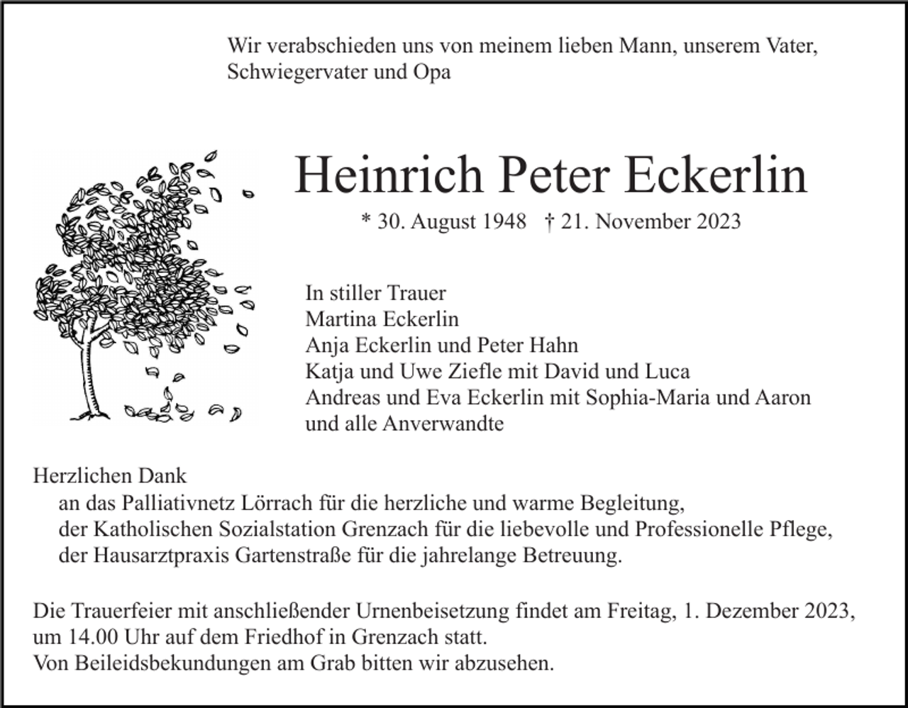 <p>Wir verabschieden uns von meinem lieben Mann, unserem Vater,<br />Schwiegervater und Opa</p><p>Heinrich Peter Eckerlin<br />* 30. August 1948 † 21. November 2023<br />In stiller Trauer<br />Martina Eckerlin<br />Anja Eckerlin und Peter Hahn<br />Katja und Uwe Ziefle mit David und Luca<br />Andreas und Eva Eckerlin mit Sophia-Maria und Aaron<br />und alle Anverwandte<br />Herzlichen Dank<br />an das Palliativnetz Lörrach für die herzliche und warme Begleitung,<br />der Katholischen Sozialstation Grenzach für die liebevolle und Professionelle Pflege,<br />der Hausarztpraxis Gartenstraße für die jahrelange Betreuung.<br />Die Trauerfeier mit anschließender Urnenbeisetzung findet am Freitag, 1. Dezember 2023,<br />um 14.00 Uhr auf dem Friedhof in Grenzach statt.<br />Von Beileidsbekundungen am Grab bitten wir abzusehen.</p>