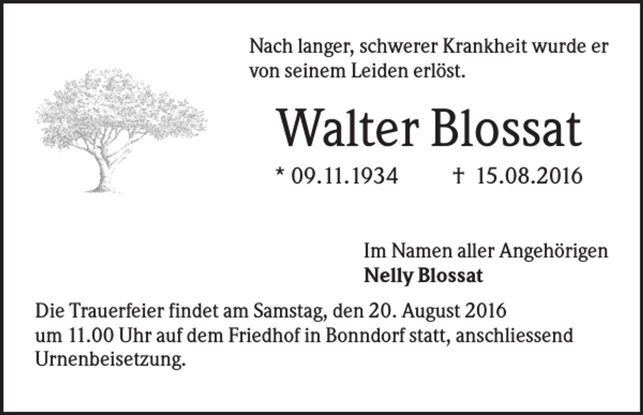 <p>Nach langer, schwerer Krankheit wurde er<br />von seinem Leiden erlöst.</p><p>Walter Blossat<br />* 09.11.1934</p><p>† 15.08.2016</p><p>Im Namen aller Angehörigen<br />Nelly Blossat<br />Die Trauerfeier findet am Samstag, den 20. August 2016<br />um 11.00 Uhr auf dem Friedhof in Bonndorf statt, anschliessend<br />Urnenbeisetzung.</p>