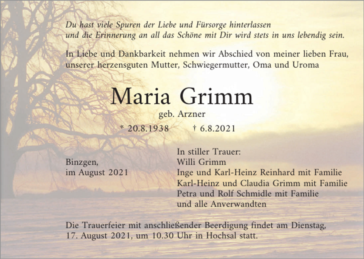 <p>Du hast viele Spuren der Liebe und Fürsorge hinterlassen<br />und die Erinnerung an all das Schöne mit Dir wird stets in uns lebendig sein.<br />In Liebe und Dankbarkeit nehmen wir Abschied von meiner lieben Frau,<br />unserer herzensguten Mutter, Schwiegermutter, Oma und Uroma</p><p>Maria Grimm<br />geb. Arzner<br />* 20.8.1938<br />† 6.8.2021<br />Binzgen,<br />im August 2021</p><p>In stiller Trauer:<br />Willi Grimm<br />Inge und Karl-Heinz Reinhard mit Familie<br />Karl-Heinz und Claudia Grimm mit Familie<br />Petra und Rolf Schmidle mit Familie<br />und alle Anverwandten</p><p>Die Trauerfeier mit anschließender Beerdigung findet am Dienstag,<br />17. August 2021, um 10.30 Uhr in Hochsal statt.</p>
