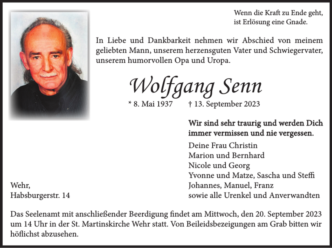 <p>Wenn die Kraft zu Ende geht,<br />ist Erlösung eine Gnade.</p><p>In Liebe und Dankbarkeit nehmen wir Abschied von meinem<br />geliebten Mann, unserem herzensguten Vater und Schwiegervater,<br />unserem humorvollen Opa und Uropa.</p><p>Wolfgang Senn<br />* 8. Mai 1937</p><p>† 13. September 2023</p><p>Wir sind sehr traurig und werden Dich<br />immer vermissen und nie vergessen.</p><p>Wehr,<br />Habsburgerstr. 14</p><p>Deine Frau Christin<br />Marion und Bernhard<br />Nicole und Georg<br />Yvonne und Matze, Sascha und Steffi<br />Johannes, Manuel, Franz<br />sowie alle Urenkel und Anverwandten</p><p>Das Seelenamt mit anschließender Beerdigung findet am Mittwoch, den 20. September 2023<br />um 14 Uhr in der St. Martinskirche Wehr statt. Von Beileidsbezeigungen am Grab bitten wir<br />höflichst abzusehen.</p>