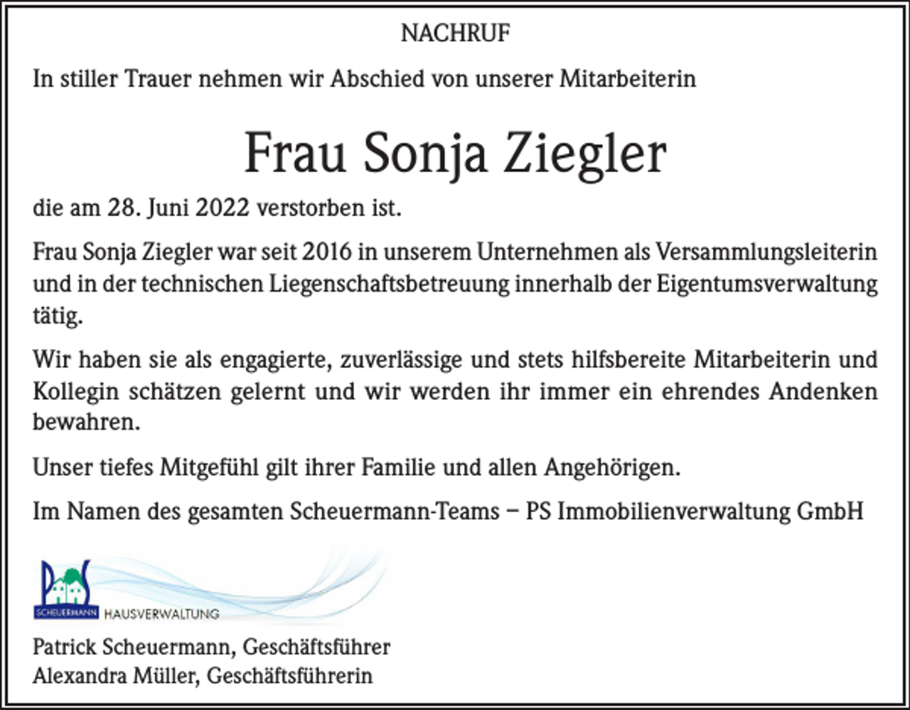 <p>NACHRUF<br />In stiller Trauer nehmen wir Abschied von unserer Mitarbeiterin</p><p>Frau Sonja Ziegler<br />die am 28. Juni 2022 verstorben ist.<br />Frau Sonja Ziegler war seit 2016 in unserem Unternehmen als Versammlungsleiterin<br />und in der technischen Liegenschaftsbetreuung innerhalb der Eigentumsverwaltung<br />tätig.<br />Wir haben sie als engagierte, zuverlässige und stets hilfsbereite Mitarbeiterin und<br />Kollegin schätzen gelernt und wir werden ihr immer ein ehrendes Andenken<br />bewahren.<br />Unser tiefes Mitgefühl gilt ihrer Familie und allen Angehörigen.<br />Im Namen des gesamten Scheuermann-Teams – PS Immobilienverwaltung GmbH</p><p>Patrick Scheuermann, Geschäftsführer<br />Alexandra Müller, Geschäftsführerin</p>