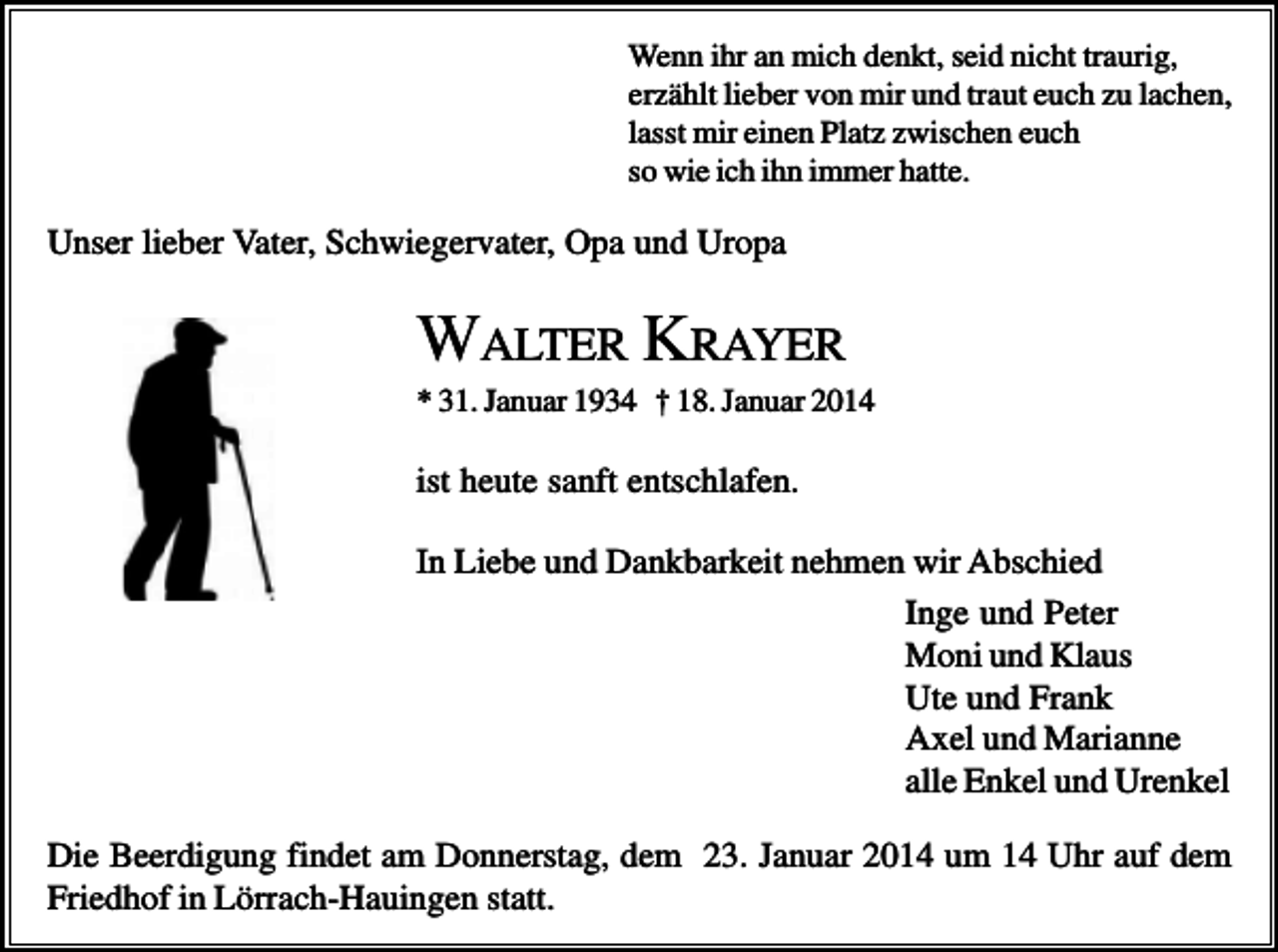 <p>Wenn ihr an mich denkt, seid nicht traurig,<br />erzählt lieber von mir und traut euch zu lachen,<br />lasst mir einen Platz zwischen euch<br />so wie ich ihn immer hatte.</p><p>Unser lieber Vater, Schwiegervater, Opa und Uropa</p><p>WALTER KRAYER<br />* 31. Januar 1934 † 18. Januar 2014</p><p>ist heute sanft entschlafen.<br />In Liebe und Dankbarkeit nehmen wir Abschied<br />Inge und Peter<br />Moni und Klaus<br />Ute und Frank<br />Axel und Marianne<br />alle Enkel und Urenkel<br />Die Beerdigung findet am Donnerstag, dem 23. Januar 2014 um 14 Uhr auf dem<br />Friedhof in Lörrach-Hauingen statt.</p>