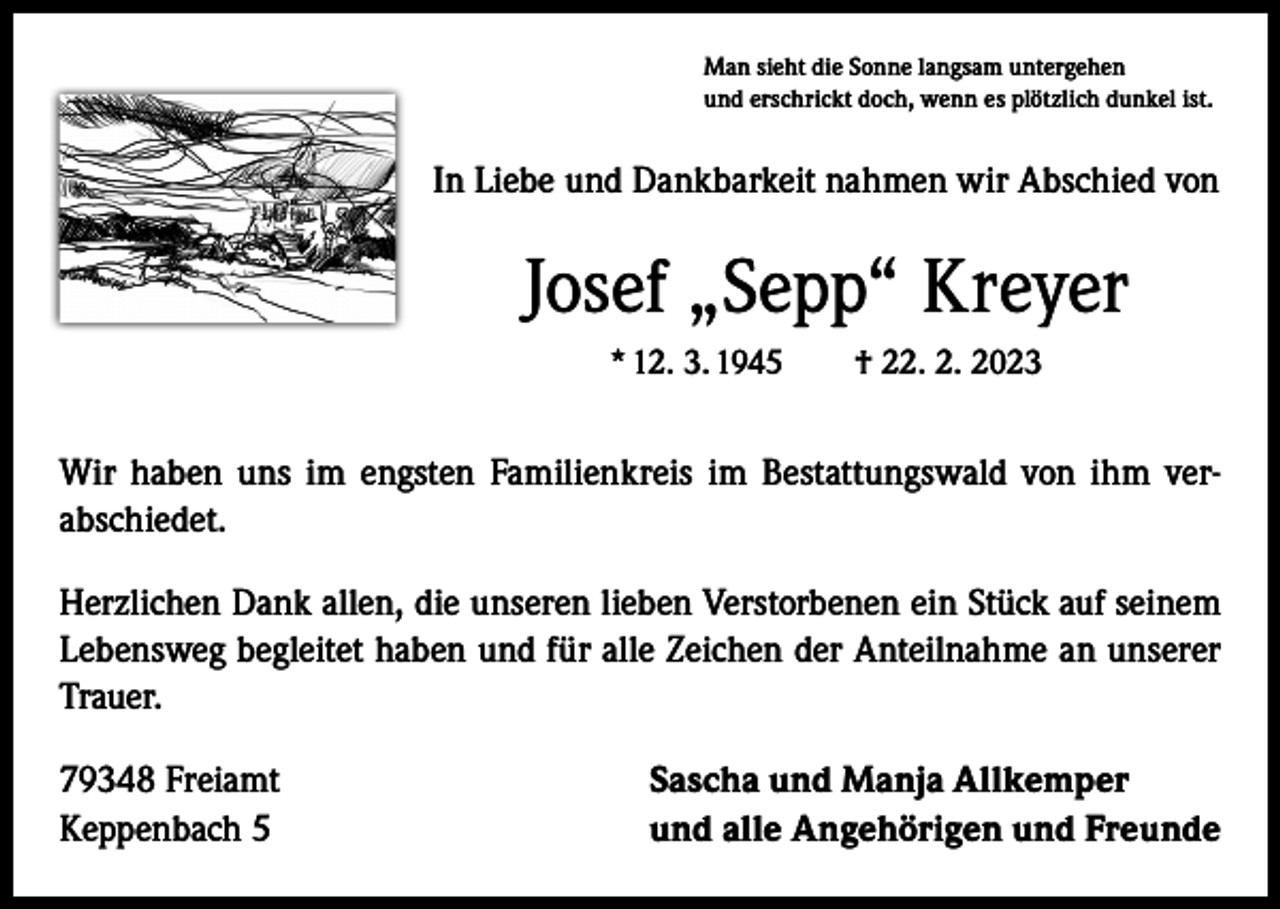 <p>Man sieht die Sonne langsam untergehen<br />und erschrickt doch, wenn es plötzlich dunkel ist.</p><p>In Liebe und Dankbarkeit nahmen wir Abschied von</p><p>Josef „Sepp“ Kreyer<br />* 12. 3. 1945 † 22. 2. 2023</p><p>Wir haben uns im engsten Familienkreis im Bestattungswald von ihm ­ver­abschiedet.<br />Herzlichen Dank allen, die unseren lieben Verstorbenen ein Stück auf seinem<br />Lebensweg begleitet haben und für alle Zeichen der Anteilnahme an unserer<br />Trauer.<br />79348 Freiamt<br />Keppenbach 5</p><p>Sascha und Manja Allkemper<br />und alle Angehörigen und Freunde</p>