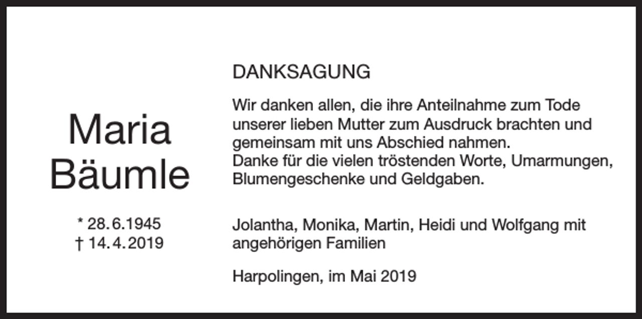<p>DANKSAGUNG</p><p>Maria<br />Bäumle<br />* 28. 6.1945<br />† 14. 4. 2019</p><p>Wir danken allen, die ihre Anteilnahme zum Tode<br />unserer lieben Mutter zum Ausdruck brachten und<br />gemeinsam mit uns Abschied nahmen.<br />Danke für die vielen tröstenden Worte, Umarmungen,<br />Blumengeschenke und Geldgaben.<br />Jolantha, Monika, Martin, Heidi und Wolfgang mit<br />angehörigen Familien<br />Harpolingen, im Mai 2019</p>