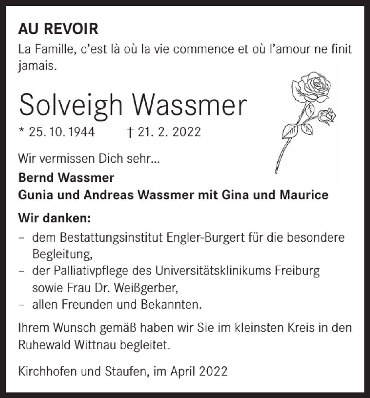 <p>AU REVOIR<br />La Famille, c’est là où la vie commence et où l’amour ne finit<br />jamais.</p><p>Solveigh Wassmer<br />* 25. 10. 1944</p><p>† 21. 2. 2022</p><p>Wir vermissen Dich sehr…<br />Bernd Wassmer<br />Gunia und Andreas Wassmer mit Gina und Maurice<br />Wir danken:<br />– dem Bestattungsinstitut Engler-Burgert für die besondere<br />Begleitung,<br />– der Palliativpflege des Universitätsklinikums Freiburg<br />sowie Frau Dr. Weißgerber,<br />– allen Freunden und Bekannten.<br />Ihrem Wunsch gemäß haben wir Sie im kleinsten Kreis in den<br />Ruhewald Wittnau begleitet.<br />Kirchhofen und Staufen, im April 2022</p>