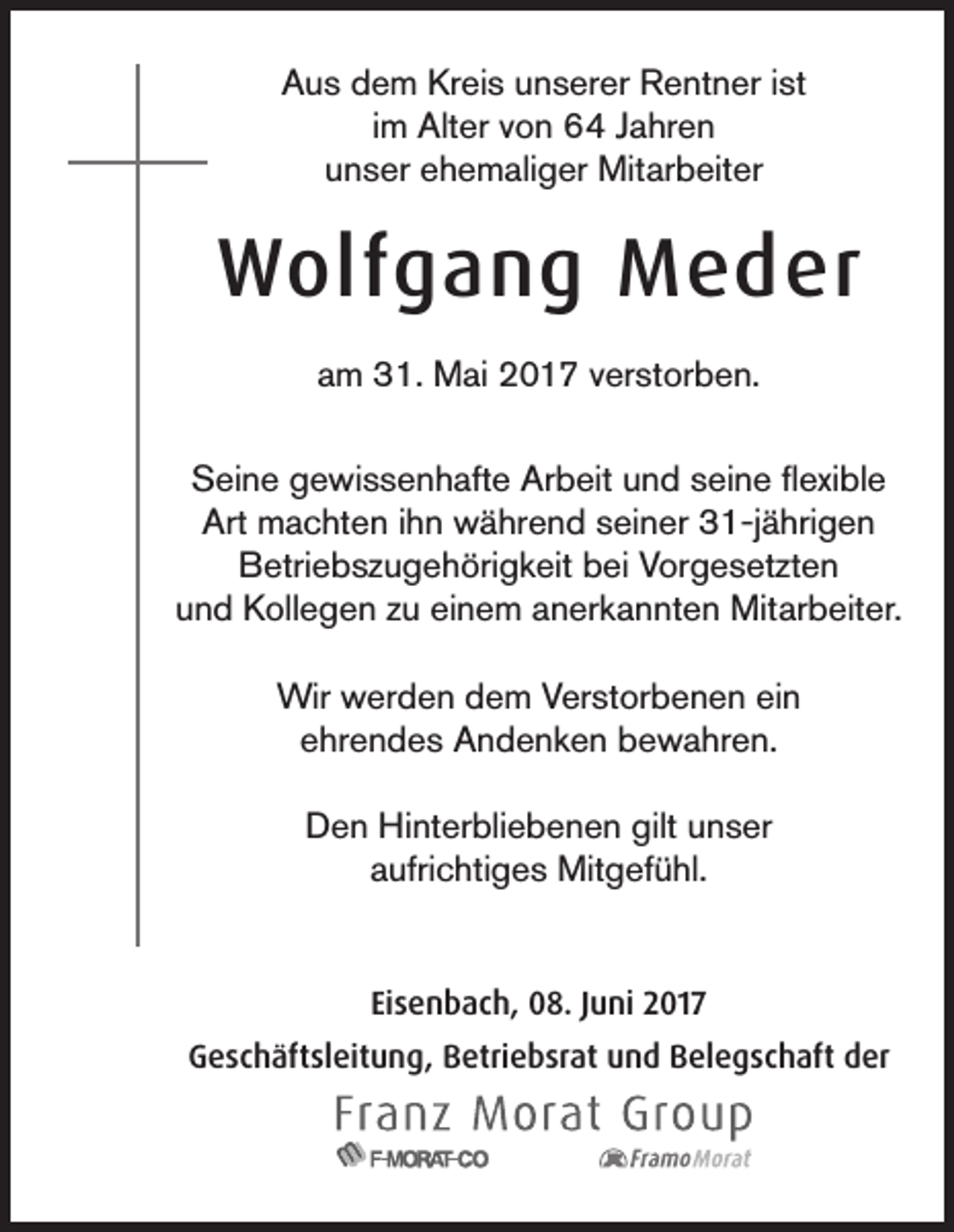 <p>AAus<br />u s ddem<br />e m Kr<br />Kreis<br />ei s uunserer<br />n s er er Rentner<br />R e nt n er i ist<br />st<br />im<br />i m Alter<br />Alt er von<br />v o n 64<br />6 4 Jahren<br />J a hr e n<br />uunser<br />n s er eehemaliger<br />h e m ali g er Mitarbeiter<br />Mit ar b eit er</p><p>WWolfgang<br />olf g a n g MMeder<br />e d er<br />aam<br />m 31.<br />3 1. Mai<br />M ai 2017<br />2 0 1 7 vverstorben.<br />er st or b e n.<br />SSeine<br />ei n e ggewissenhafte<br />e wi s s e n h aft e Ar<br />Arbeit<br />b eit uund<br />n d sseine<br />ei n e ﬂflexible<br />exi bl e<br />Art<br />Art machten<br />m a c ht e n i ihn<br />h n während<br />w ä hr e n d sseiner<br />ei n er 331-jährigen<br />1-j ä hri g e n<br />Betriebszugehörigkeit<br />B etri e b s z u g e h öri g k eit bbei<br />ei VVorgesetzten<br />or g e s et zt e n<br />und<br />u n d Kollegen<br />K oll e g e n zzu<br />u eieinem<br />n e m aanerkannten<br />n er k a n nt e n Mitarbeiter.<br />Mit ar b eit er.<br />Wir<br />Wirwwerden<br />er d e n d dem<br />e m V Verstorbenen<br />er st or b e n e n eiein<br />n<br />eehrendes<br />hr e n d e s Andenken<br />A n d e n k e n bewahren.<br />b e w a hr e n.<br />gilt uunser<br />DDen<br />e n Hinterbliebenen<br />Hi nt er bli e b e n e n gilt<br />n s er<br />aufrichtiges<br />a ufri c hti g e s Mitgefühl.<br />Mit g ef ü hl.<br />Eisenbach,<br />Ei<br />s e n b a c h, 08.<br />0 8. JJuni<br />u ni 2017<br />2 01 7<br />GGeschäftsleitung,<br />e s c h äft sl eit u n g, BBetriebsrat<br />etri e b sr at uund<br />n d BBelegschaft<br />el e g s c h aft dder<br />er</p>