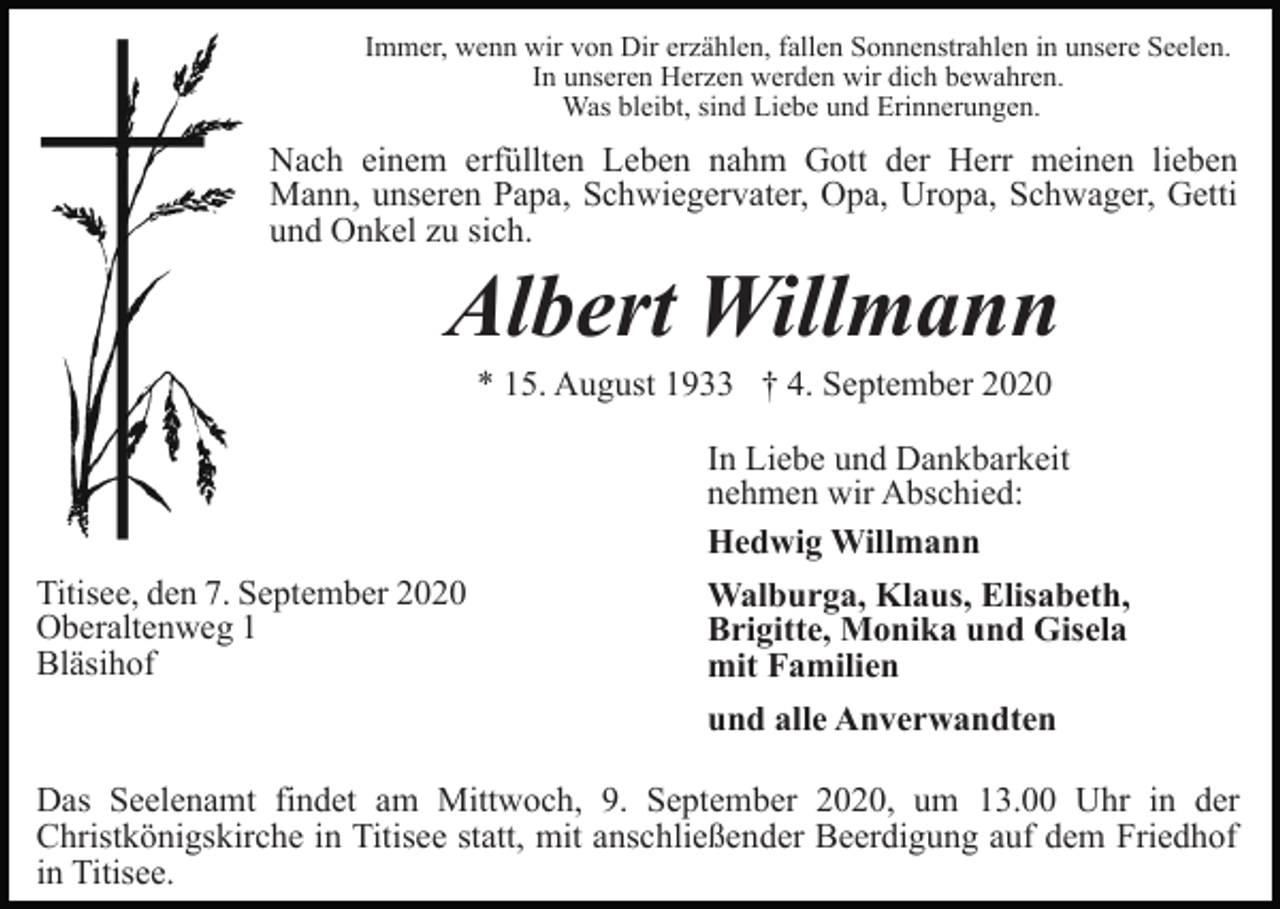<p>Immer, wenn wir von Dir erzählen, fallen Sonnenstrahlen in unsere Seelen.<br />In unseren Herzen werden wir dich bewahren.<br />Was bleibt, sind Liebe und Erinnerungen.</p><p>Nach einem erfüllten Leben nahm Gott der Herr meinen lieben<br />Mann, unseren Papa, Schwiegervater, Opa, Uropa, Schwager, Getti<br />und Onkel zu sich.</p><p>Albert Willmann<br />* 15. August 1933 † 4. September 2020</p><p>Titisee, den 7. September 2020<br />Oberaltenweg 1<br />Bläsihof</p><p>In Liebe und Dankbarkeit<br />nehmen wir Abschied:<br />Hedwig Willmann<br />Walburga, Klaus, Elisabeth,<br />Brigitte, Monika und Gisela<br />mit Familien<br />und alle Anverwandten</p><p>Das Seelenamt findet am Mittwoch, 9. September 2020, um 13.00 Uhr in der<br />Christkönigskirche in Titisee statt, mit anschließender Beerdigung auf dem Friedhof<br />in Titisee.</p>