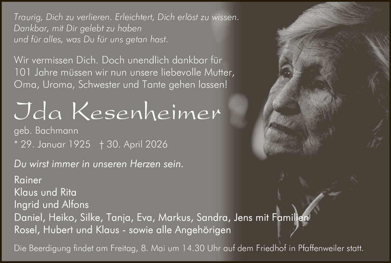 <p>Traurig, Dich zu verlieren. Erleichtert, Dich erlöst zu wissen.<br>Dankbar, mit Dir gelebt zu haben<br>und für alles, was Du für uns getan hast.</p><p>Wir vermissen Dich. Doch unendlich dankbar für<br>101 Jahre müssen wir nun unsere liebevolle Mutter,<br>Oma, Uroma, Schwester und Tante gehen lassen!</p><p><strong>Ida Kesenheimer</strong><br>geb. Bachmann<br>* 29. Januar 1925 † 30. April 2026</p><p>Du wirst immer in unseren Herzen sein.</p><p>Rainer<br>Klaus und Rita<br>Ingrid und Alfons<br>Daniel, Heiko, Silke, Tanja, Eva, Markus, Sandra, Jens mit Familien<br>Rosel, Hubert und Klaus - sowie alle Angehörigen</p><p>Die Beerdigung findet am Freitag, 8. Mai um 14.30 Uhr auf dem Friedhof in Pfaffenweiler statt.</p>