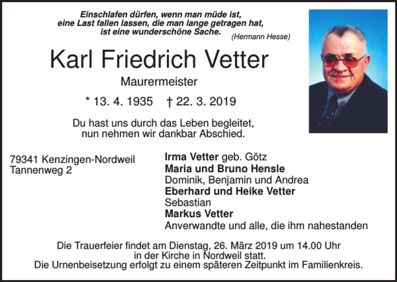 <p>Einschlafen dürfen, wenn man müde ist,<br />eine Last fallen lassen, die man lange getragen hat,<br />ist eine wunderschöne Sache.</p><p>(Hermann Hesse)</p><p>Karl Friedrich Vetter<br />Maurermeister<br />* 13. 4. 1935</p><p>† 22. 3. 2019</p><p>Du hast uns durch das Leben begleitet,<br />nun nehmen wir dankbar Abschied.<br />79341 Kenzingen-Nordweil<br />Tannenweg 2</p><p>Irma Vetter geb. Götz<br />Maria und Bruno Hensle<br />Dominik, Benjamin und Andrea<br />Eberhard und Heike Vetter<br />Sebastian<br />Markus Vetter<br />Anverwandte und alle, die ihm nahestanden</p><p>Die Trauerfeier findet am Dienstag, 26. März 2019 um 14.00 Uhr<br />in der Kirche in Nordweil statt.<br />Die Urnenbeisetzung erfolgt zu einem späteren Zeitpunkt im Familienkreis.</p>