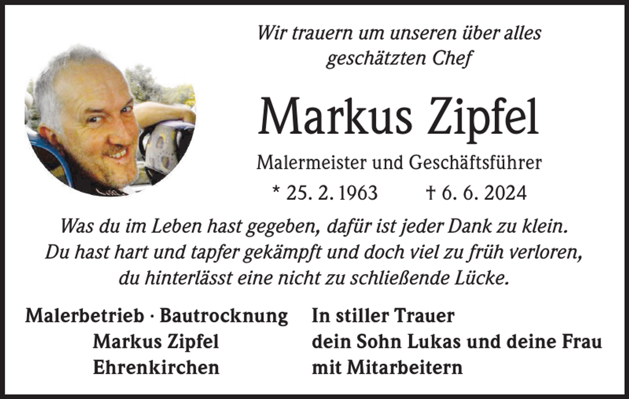 <p>Wir trauern um unseren über alles<br />geschätzten Chef</p><p>Markus Zipfel<br />Malermeister und Geschäftsführer<br />* 25. 2. 1963<br />† 6. 6. 2024<br />Was du im Leben hast gegeben, dafür ist jeder Dank zu klein.<br />Du hast hart und tapfer gekämpft und doch viel zu früh verloren,<br />du hinterlässt eine nicht zu schließende Lücke.<br />Malerbetrieb · Bautrocknung In stiller Trauer<br />Markus Zipfel<br />dein Sohn Lukas und deine Frau<br />Ehrenkirchen<br />mit Mitarbeitern</p>