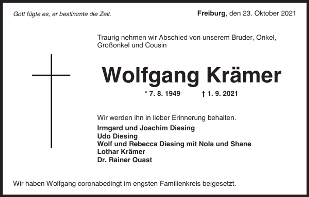 <p>Freiburg, den 23. Oktober 2021</p><p>Gott fügte es, er bestimmte die Zeit.</p><p>Traurig nehmen wir Abschied von unserem Bruder, Onkel,<br />Großonkel und Cousin</p><p>Wolfgang Krämer<br />* 7. 8. 1949</p><p>† 1. 9. 2021</p><p>Wir werden ihn in lieber Erinnerung behalten.<br />Irmgard und Joachim Diesing<br />Udo Diesing<br />Wolf und Rebecca Diesing mit Nola und Shane<br />Lothar Krämer<br />Dr. Rainer Quast</p><p>Wir haben Wolfgang coronabedingt im engsten Familienkreis beigesetzt.</p>