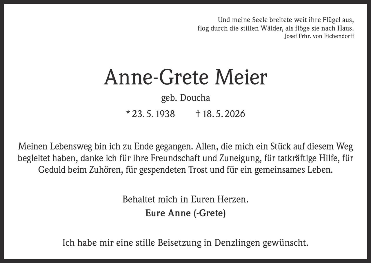 <p>Und meine Seele breitete weit ihre Flügel aus,<br>flog durch die stillen Wälder, als flöge sie nach Haus.<br>Josef Frhr. von Eichendorff</p><p><strong>Anne-Grete Meier</strong><br>geb. Doucha<br>* 23. 5. 1938 † 18. 5. 2026</p><p>Meinen Lebensweg bin ich zu Ende gegangen. Allen, die mich ein Stück auf diesem Weg<br>begleitet haben, danke ich für ihre Freundschaft und Zuneigung, für tatkräftige Hilfe, für<br>Geduld beim Zuhören, für gespendeten Trost und für ein gemeinsames Leben.</p><p>Behaltet mich in Euren Herzen.<br>Eure Anne (-Grete)</p><p>Ich habe mir eine stille Beisetzung in Denzlingen gewünscht.</p>