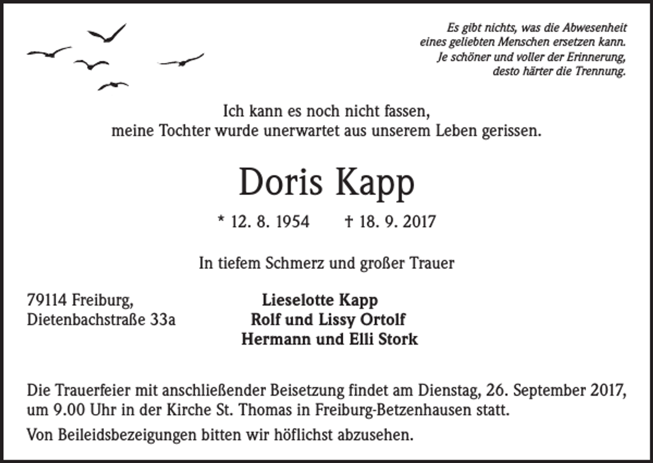 <p>Es gibt nichts, was die Abwesenheit<br />eines geliebten Menschen ersetzen kann.<br />Je schöner und voller der Erinnerung,<br />desto härter die Trennung.</p><p>Ich kann es noch nicht fassen,<br />meine Tochter wurde unerwartet aus unserem Leben gerissen.</p><p>Doris Kapp<br />* 12. 8. 1954 † 18. 9. 2017<br />In tiefem Schmerz und großer Trauer<br />79114 Freiburg,<br />Dietenbachstraße 33a</p><p>Lieselotte Kapp<br />Rolf und Lissy Ortolf<br />Hermann und Elli Stork</p><p>Die Trauerfeier mit anschließender Beisetzung findet am Dienstag, 26. September 2017,<br />um 9.00 Uhr in der Kirche St. Thomas in Freiburg-Betzenhausen statt.<br />Von Beileidsbezeigungen bitten wir höflichst abzusehen.</p>