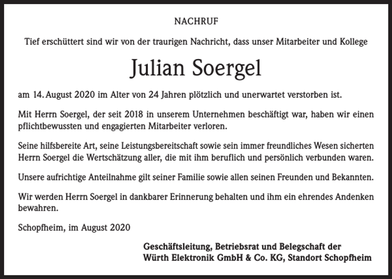 <p>NACHRUF<br />Tief erschüttert sind wir von der traurigen Nachricht, dass unser Mitarbeiter und Kollege</p><p>Julian Soergel<br />am 14. August 2020 im Alter von 24 Jahren plötzlich und unerwartet verstorben ist.<br />Mit Herrn Soergel, der seit 2018 in unserem Unternehmen beschäftigt war, haben wir einen<br />pflichtbewussten und engagierten Mitarbeiter verloren.<br />Seine hilfsbereite Art, seine Leistungsbereitschaft sowie sein immer freundliches Wesen sicherten<br />Herrn Soergel die Wertschätzung aller, die mit ihm beruflich und persönlich verbunden waren.<br />Unsere aufrichtige Anteilnahme gilt seiner Familie sowie allen seinen Freunden und Bekannten.<br />Wir werden Herrn Soergel in dankbarer Erinnerung behalten und ihm ein ehrendes Andenken<br />bewahren.<br />Schopfheim, im August 2020<br />Geschäftsleitung, Betriebsrat und Belegschaft der<br />Würth Elektronik GmbH &amp; Co. KG, Standort Schopfheim</p>
