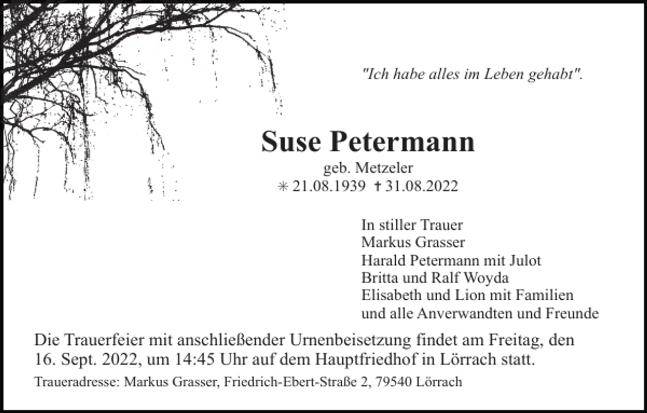 <p>"Ich habe alles im Leben gehabt".</p><p>Suse Petermann<br />geb. Metzeler<br />✳ 21.08.1939 ✝ 31.08.2022</p><p>In stiller Trauer<br />Markus Grasser<br />Harald Petermann mit Julot<br />Britta und Ralf Woyda<br />Elisabeth und Lion mit Familien<br />und alle Anverwandten und Freunde</p><p>Die Trauerfeier mit anschließender Urnenbeisetzung findet am Freitag, den<br />16. Sept. 2022, um 14:45 Uhr auf dem Hauptfriedhof in Lörrach statt.<br />Traueradresse: Markus Grasser, Friedrich-Ebert-Straße 2, 79540 Lörrach</p>