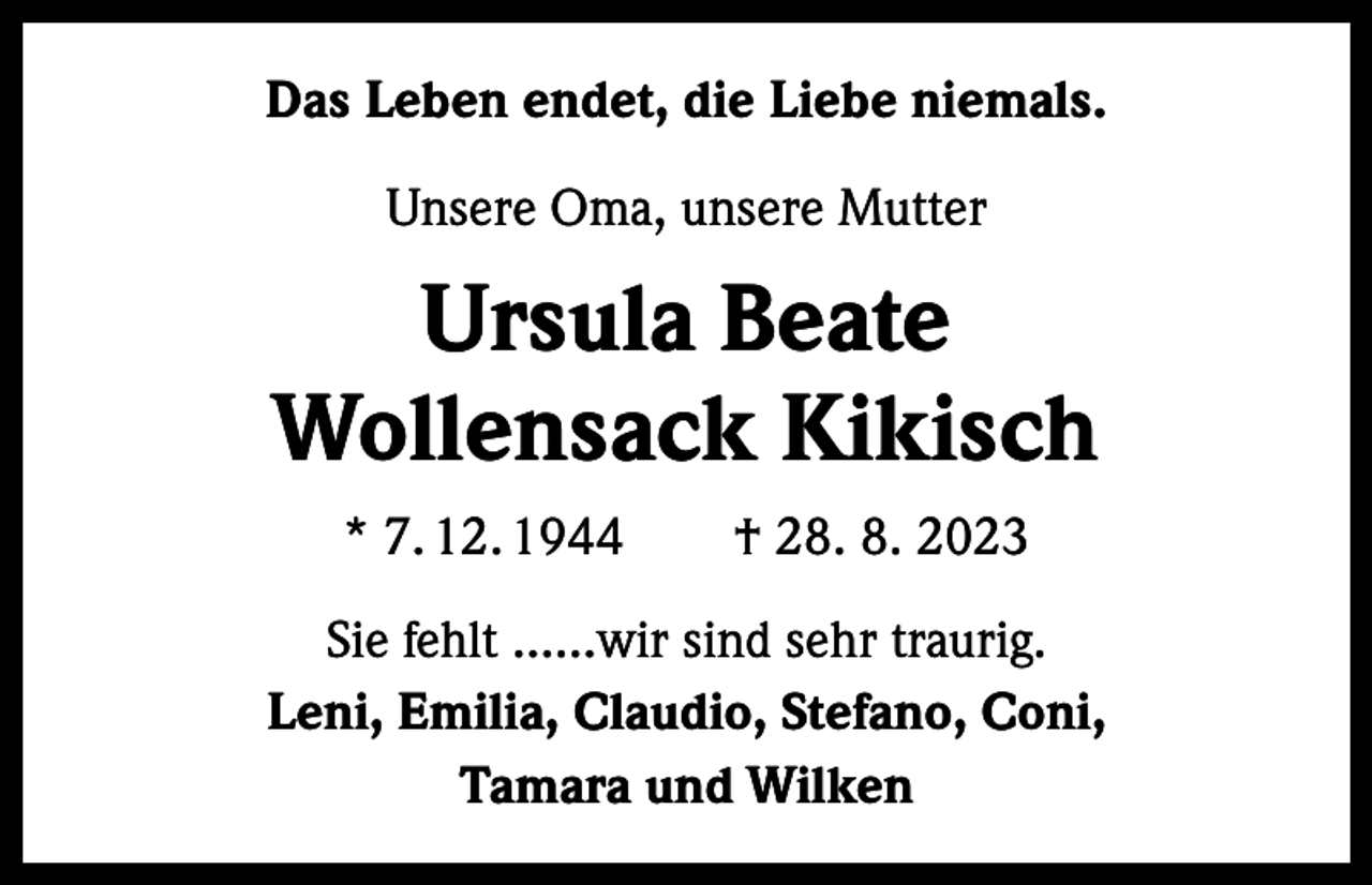 <p>Das Leben endet, die Liebe niemals.<br />Unsere Oma, unsere Mutter</p><p>Ursula Beate<br />Wollensack Kikisch<br />* 7. 12. 1944 † 28. 8. 2023<br />Sie fehlt ……wir sind sehr traurig.<br />Leni, Emilia, Claudio, Stefano, Coni,<br />Tamara und Wilken</p>