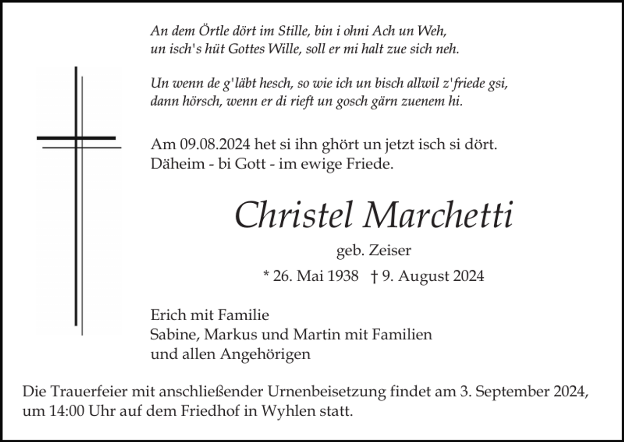 <p>An dem Örtle dört im Stille, bin i ohni Ach un Weh,<br />un isch's hüt Gottes Wille, soll er mi halt zue sich neh.<br />Un wenn de g'läbt hesch, so wie ich un bisch allwil z'friede gsi,<br />dann hörsch, wenn er di rieft un gosch gärn zuenem hi.</p><p>Am 09.08.2024 het si ihn ghört un jetzt isch si dört.<br />Däheim - bi Gott - im ewige Friede.</p><p>Christel Marchetti<br />geb. Zeiser<br />* 26. Mai 1938 † 9. August 2024<br />Erich mit Familie<br />Sabine, Markus und Martin mit Familien<br />und allen Angehörigen<br />Die Trauerfeier mit anschließender Urnenbeisetzung findet am 3. September 2024,<br />um 14:00 Uhr auf dem Friedhof in Wyhlen statt.</p>