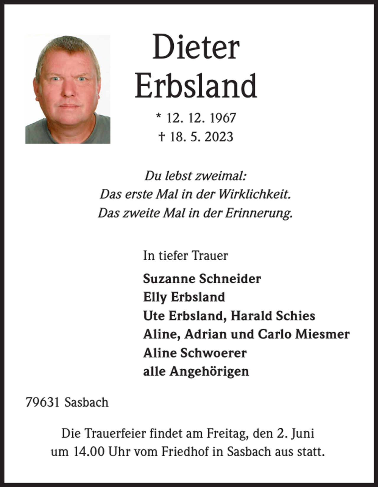 <p>Dieter<br />Erbsland<br />* 12. 12. 1967<br />† 18. 5. 2023<br />Du lebst zweimal:<br />Das erste Mal in der Wirklichkeit.<br />Das zweite Mal in der Erinnerung.<br />In tiefer Trauer<br />Suzanne Schneider<br />Elly Erbsland<br />Ute Erbsland, Harald Schies<br />Aline, Adrian und Carlo Miesmer<br />Aline Schwoerer<br />alle Angehörigen<br />79631 Sasbach<br />Die Trauerfeier findet am Freitag, den 2. Juni<br />um 14.00 Uhr vom Friedhof in Sasbach aus statt.</p>