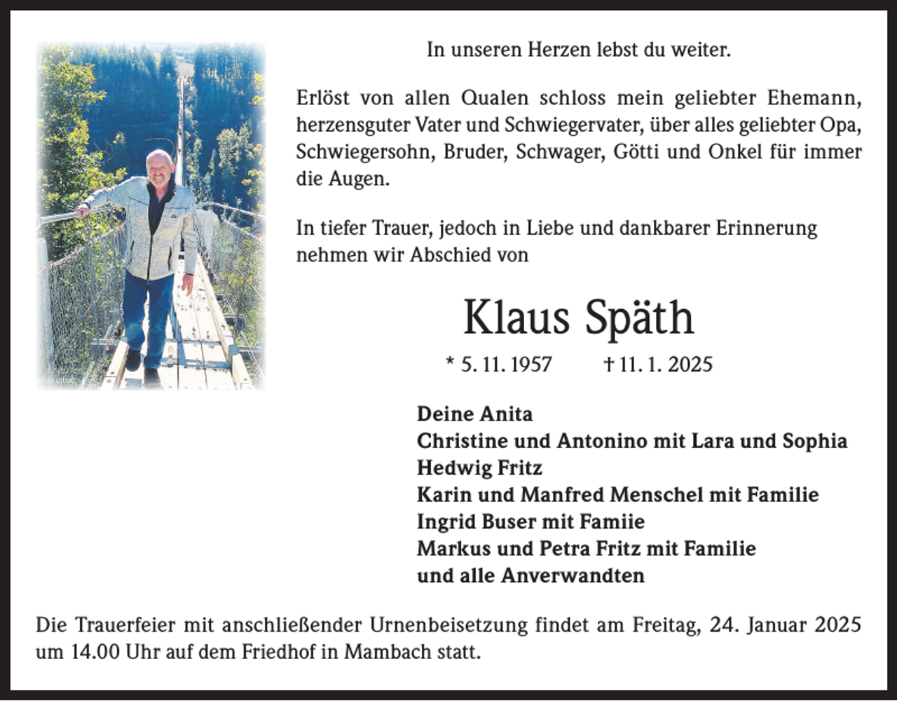 <p>In unseren Herzen lebst du weiter.<br />Erlöst von allen Qualen schloss mein geliebter Ehemann,<br />herzensguter Vater und Schwiegervater, über alles geliebter Opa,<br />Schwiegersohn, Bruder, Schwager, Götti und Onkel für immer<br />die Augen.<br />In tiefer Trauer, jedoch in Liebe und dankbarer Erinnerung<br />nehmen wir Abschied von</p><p>Klaus Späth<br />* 5. 11. 1957</p><p>† 11. 1. 2025</p><p>Deine Anita<br />Christine und Antonino mit Lara und Sophia<br />Hedwig Fritz<br />Karin und Manfred Menschel mit Familie<br />Ingrid Buser mit Famiie<br />Markus und Petra Fritz mit Familie<br />und alle Anverwandten<br />Die Trauerfeier mit anschließender Urnenbeisetzung findet am Freitag, 24. Januar 2025<br />um 14.00 Uhr auf dem Friedhof in Mambach statt.</p>