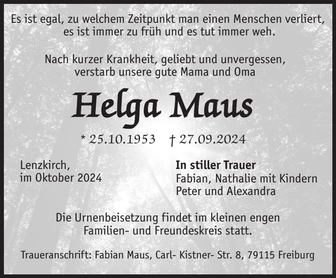 <p>Es ist egal, zu welchem Zeitpunkt man einen Menschen verliert,<br />es ist immer zu früh und es tut immer weh.<br />Nach kurzer Krankheit, geliebt und unvergessen,<br />verstarb unsere gute Mama und Oma</p><p>Helga Maus<br />* 25.10.1953<br />Lenzkirch,<br />im Oktober 2024</p><p>† 27.09.2024<br />In stiller Trauer<br />Fabian, Nathalie mit Kindern<br />Peter und Alexandra</p><p>Die Urnenbeisetzung findet im kleinen engen<br />Familien- und Freundeskreis statt.<br />Traueranschrift: Fabian Maus, Carl- Kistner- Str. 8, 79115 Freiburg</p>