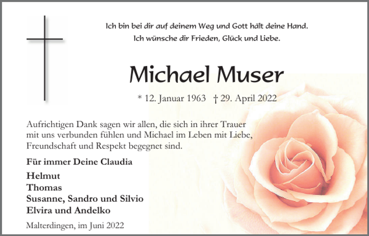 <p>Ich bin bei dir auf deinem Weg und Gott hält deine Hand.<br />Ich wünsche dir Frieden, Glück und Liebe.</p><p>Michael Muser<br />* 12. Januar 1963 † 29. April 2022<br />Aufrichtigen Dank sagen wir allen, die sich in ihrer Trauer<br />mit uns verbunden fühlen und Michael im Leben mit Liebe,<br />Freundschaft und Respekt begegnet sind.<br />Für immer Deine Claudia<br />Helmut<br />Thomas<br />Susanne, Sandro und Silvio<br />Elvira und Andelko<br />Malterdingen, im Juni 2022</p>