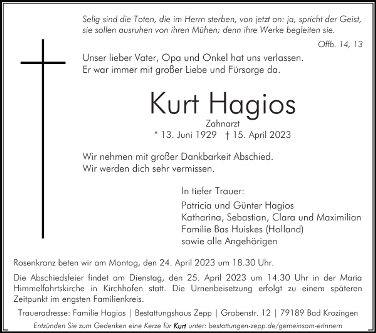 <p>Selig sind die Toten, die im Herrn sterben, von jetzt an: ja, spricht der Geist,<br />sie sollen ausruhen von ihren Mühen; denn ihre Werke begleiten sie.<br />Offb. 14, 13</p><p>Unser lieber Vater, Opa und Onkel hat uns verlassen.<br />Er war immer mit großer Liebe und Fürsorge da.</p><p>Kurt Hagios<br />Zahnarzt<br />* 13. Juni 1929 † 15. April 2023</p><p>Wir nehmen mit großer Dankbarkeit Abschied.<br />Wir werden dich sehr vermissen.<br />In tiefer Trauer:<br />Patricia und Günter Hagios<br />Katharina, Sebastian, Clara und Maximilian<br />Familie Bas Huiskes (Holland)<br />sowie alle Angehörigen<br />Rosenkranz beten wir am Montag, den 24. April 2023 um 18.30 Uhr.<br />Die Abschiedsfeier findet am Dienstag, den 25. April 2023 um 14.30 Uhr in der Maria<br />Himmelfahrtskirche in Kirchhofen statt. Die Urnenbeisetzung erfolgt zu einem späteren<br />Zeitpunkt im engsten Familienkreis.<br />Traueradresse: Familie Hagios | Bestattungshaus Zepp | Grabenstr. 12 | 79189 Bad Krozingen<br />Entzünden Sie zum Gedenken eine Kerze für</p><p>unter: bestattungen-zepp.de/gemeinsam-erinnern</p>