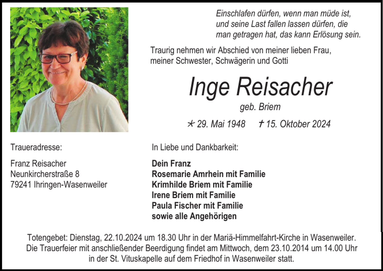 <p>Einschlafen dürfen, wenn man müde ist,<br />und seine Last fallen lassen dürfen, die<br />man getragen hat, das kann Erlösung sein.<br />Traurig nehmen wir Abschied von meiner lieben Frau,<br />meiner Schwester, Schwägerin und Gotti</p>
<p>Inge Reisacher<br />geb. Briem</p>
<p>* 29. Mai 1948</p>
<p><span>†</span>15. Oktober 2024</p>
<p>Traueradresse:</p>
<p>In Liebe und Dankbarkeit:</p>
<p>Franz Reisacher<br />Neunkircherstraße 8<br />79241 Ihringen-Wasenweiler</p>
<p>Dein Franz<br />Rosemarie Amrhein mit Familie<br />Krimhilde Briem mit Familie<br />Irene Briem mit Familie<br />Paula Fischer mit Familie<br />sowie alle Angehörigen</p>
<p>Totengebet: Dienstag, 22.10.2024 um 18.30 Uhr in der Mariä-Himmelfahrt-Kirche in Wasenweiler.<br />Die Trauerfeier mit anschließender Beerdigung findet am Mittwoch, dem 23.10.2014 um 14.00 Uhr<br />in der St. Vituskapelle auf dem Friedhof in Wasenweiler statt.</p>