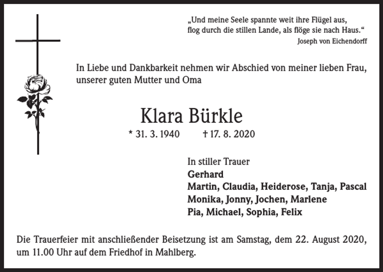 <p>„Und meine Seele spannte weit ihre Flügel aus,<br />flog durch die stillen Lande, als flöge sie nach Haus.“<br />Joseph von Eichendorff</p><p>In Liebe und Dankbarkeit nehmen wir Abschied von meiner lieben Frau,<br />unserer guten Mutter und Oma</p><p>Klara Bürkle</p><p>* 31. 3. 1940</p><p>† 17. 8. 2020</p><p>In stiller Trauer<br />Gerhard<br />Martin, Claudia, Heiderose, Tanja, Pascal<br />Monika, Jonny, Jochen, Marlene<br />Pia, Michael, Sophia, Felix<br />Die Trauerfeier mit anschließender Beisetzung ist am Samstag, dem 22. August 2020,<br />um 11.00 Uhr auf dem Friedhof in Mahlberg.</p>