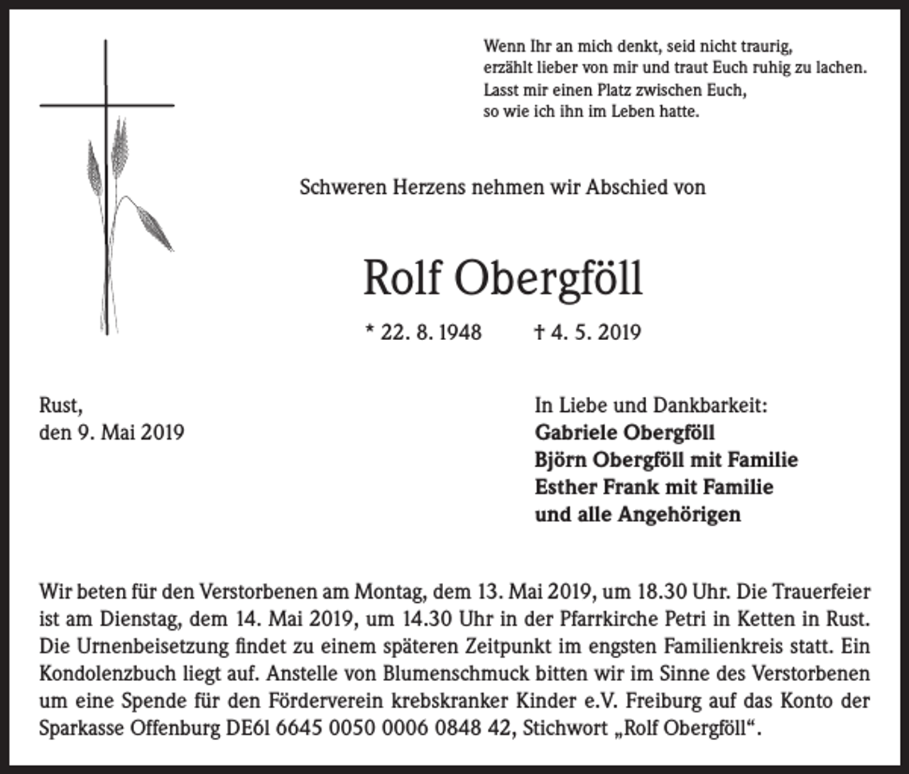 <p>Wenn Ihr an mich denkt, seid nicht traurig,<br />erzählt lieber von mir und traut Euch ruhig zu lachen.<br />Lasst mir einen Platz zwischen Euch,<br />so wie ich ihn im Leben hatte.</p><p>Schweren Herzens nehmen wir Abschied von</p><p>Rolf Obergföll<br />* 22. 8. 1948</p><p>† 4. 5. 2019</p><p>Rust,<br />In Liebe und Dankbarkeit:<br />den 9. Mai 2019 Gabriele Obergföll<br />Björn Obergföll mit Familie<br />Esther Frank mit Familie<br />und alle Angehörigen<br />Wir beten für den Verstorbenen am Montag, dem 13. Mai 2019, um 18.30 Uhr. Die Trauerfeier<br />ist am Dienstag, dem 14. Mai 2019, um 14.30 Uhr in der Pfarrkirche Petri in Ketten in Rust.<br />Die Urnenbeisetzung findet zu einem späteren Zeitpunkt im engsten Familienkreis statt. Ein<br />Kondolenzbuch liegt auf. Anstelle von Blumenschmuck bitten wir im Sinne des Verstorbenen<br />um eine Spende für den Förderverein krebskranker Kinder e.V. Freiburg auf das Konto der<br />Sparkasse Offenburg DE6l 6645 005006 0848 42, Stichwort „Rolf Obergföll“.</p>