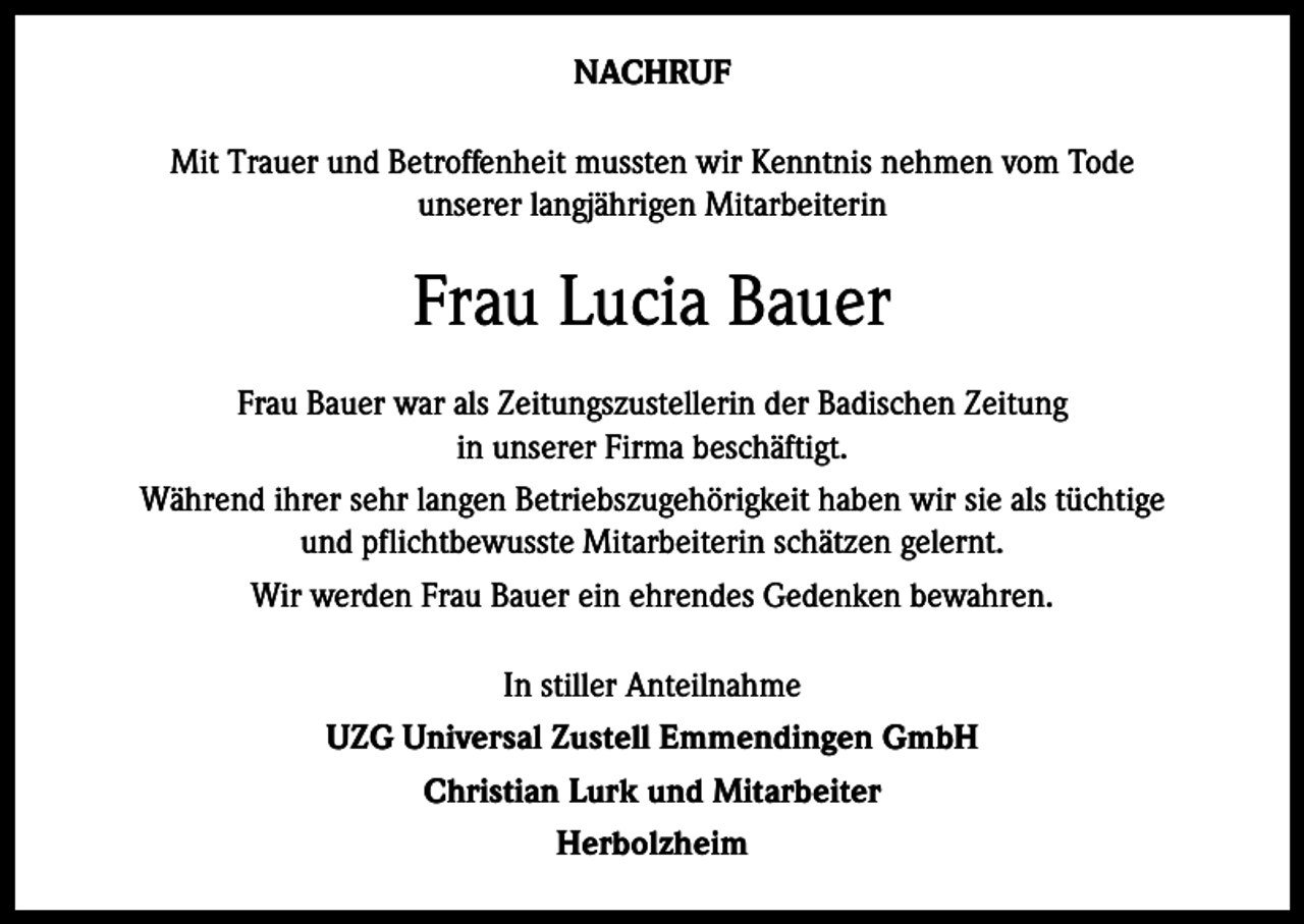<p>NACHRUF<br />Mit Trauer und Betroffenheit mussten wir Kenntnis nehmen vom Tode<br />unserer langjährigen Mitarbeiterin</p><p>Frau Lucia Bauer<br />Frau Bauer war als Zeitungszustellerin der Badischen Zeitung<br />in unserer Firma beschäftigt.<br />Während ihrer sehr langen Betriebszugehörigkeit haben wir sie als tüchtige<br />und pflichtbewusste Mitarbeiterin schätzen gelernt.<br />Wir werden Frau Bauer ein ehrendes Gedenken bewahren.<br />In stiller Anteilnahme<br />UZG Universal Zustell Emmendingen GmbH<br />Christian Lurk und Mitarbeiter<br />Herbolzheim</p>