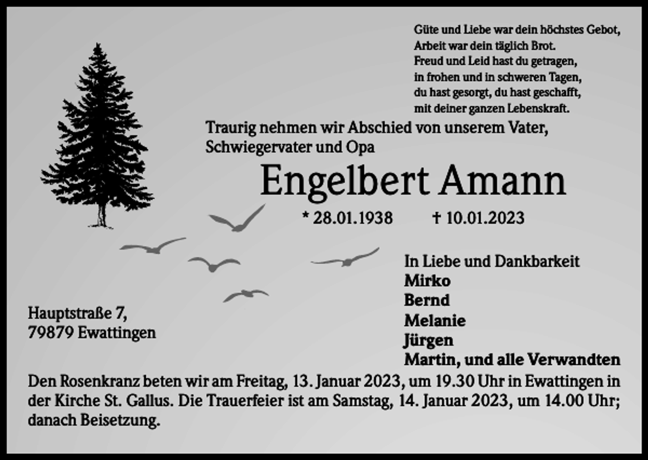 <p>Güte und Liebe war dein höchstes Gebot,<br />Arbeit war dein täglich Brot.<br />Freud und Leid hast du getragen,<br />in frohen und in schweren Tagen,<br />du hast gesorgt, du hast geschafft,<br />mit deiner ganzen Lebenskraft.</p><p>Traurig nehmen wir Abschied von unserem Vater,<br />Schwiegervater und Opa</p><p>Engelbert Amann<br />* 28.01.1938</p><p>† 10.01.2023</p><p>In Liebe und Dankbarkeit<br />Mirko<br />Bernd<br />Hauptstraße 7,<br />Melanie<br />79879 Ewattingen<br />Jürgen<br />Martin, und alle Verwandten<br />Den Rosenkranz beten wir am Freitag, 13. Januar 2023, um 19.30 Uhr in Ewattingen in<br />der Kirche St. Gallus. Die Trauerfeier ist am Samstag, 14. Januar 2023, um 14.00 Uhr;<br />danach Beisetzung.</p>