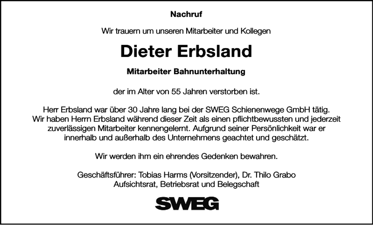 <p>Nachruf<br />Wir trauern um unseren Mitarbeiter und Kollegen</p><p>Dieter Erbsland<br />Mitarbeiter Bahnunterhaltung<br />der im Alter von 55 Jahren verstorben ist.<br />Herr Erbsland war über 30 Jahre lang bei der SWEG Schienenwege GmbH tätig.<br />Wir haben Herrn Erbsland während dieser Zeit als einen pflichtbewussten und jederzeit<br />zuverlässigen Mitarbeiter kennengelernt. Aufgrund seiner Persönlichkeit war er<br />innerhalb und außerhalb des Unternehmens geachtet und geschätzt.<br />Wir werden ihm ein ehrendes Gedenken bewahren.<br />Geschäftsführer: Tobias Harms (Vorsitzender), Dr. Thilo Grabo<br />Aufsichtsrat, Betriebsrat und Belegschaft</p>