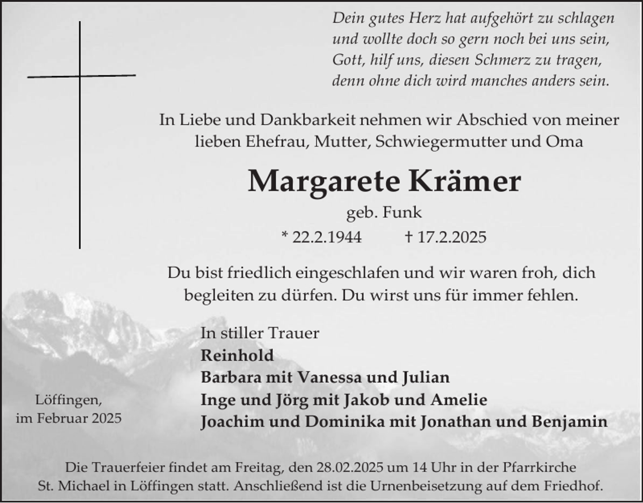 <p>Dein gutes Herz hat aufgehört zu schlagen<br />und wollte doch so gern noch bei uns sein,<br />Gott, hilf uns, diesen Schmerz zu tragen,<br />denn ohne dich wird manches anders sein.</p><p>In Liebe und Dankbarkeit nehmen wir Abschied von meiner<br />lieben Ehefrau, Mutter, Schwiegermutter und Oma</p><p>Margarete Krämer<br />geb. Funk</p><p>* 22.2.1944</p><p>† 17.2.2025</p><p>Du bist friedlich eingeschlafen und wir waren froh, dich<br />begleiten zu dürfen. Du wirst uns für immer fehlen.</p><p>Löffingen,<br />im Februar 2025</p><p>In stiller Trauer<br />Reinhold<br />Barbara mit Vanessa und Julian<br />Inge und Jörg mit Jakob und Amelie<br />Joachim und Dominika mit Jonathan und Benjamin</p><p>Die Trauerfeier findet am Freitag, den 28.02.2025 um 14 Uhr in der Pfarrkirche<br />St. Michael in Löffingen statt. Anschließend ist die Urnenbeisetzung auf dem Friedhof.</p>