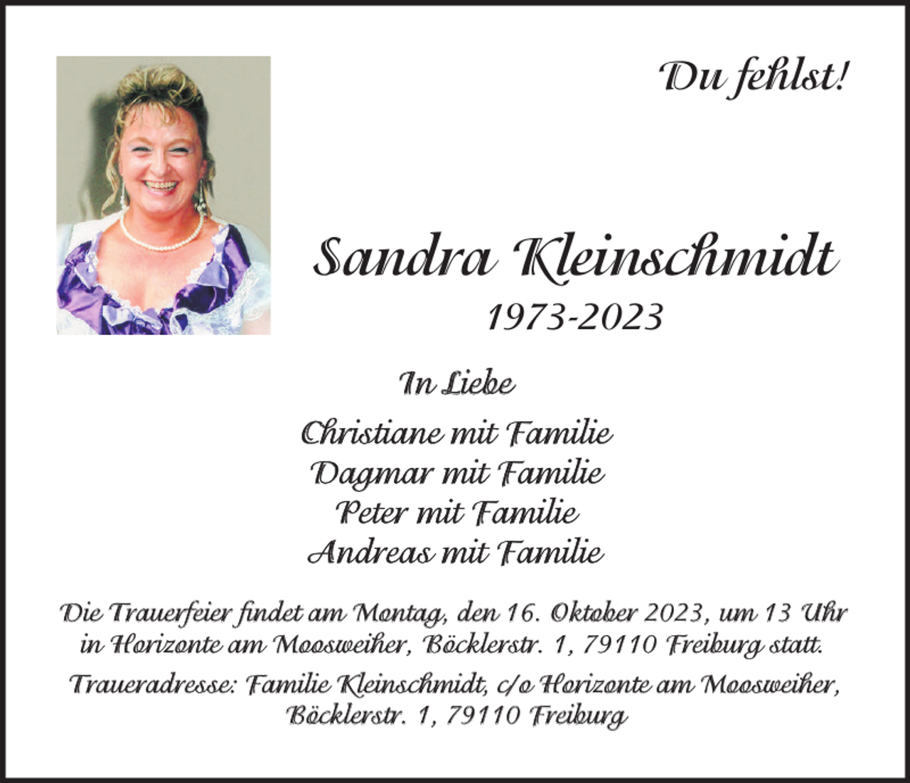 <p>Du fehlst!</p><p>Sandra Kleinschmidt<br />1973-2023<br />In Liebe<br />Christiane mit Familie<br />Dagmar mit Familie<br />Peter mit Familie<br />Andreas mit Familie<br />Die Trauerfeier findet am Montag, den 16. Oktober 2023, um 13 Uhr<br />in Horizonte am Moosweiher, Böcklerstr. 1, 79110 Freiburg statt.<br />Traueradresse: Familie Kleinschmidt, c/o Horizonte am Moosweiher,<br />Böcklerstr. 1, 79110 Freiburg</p>