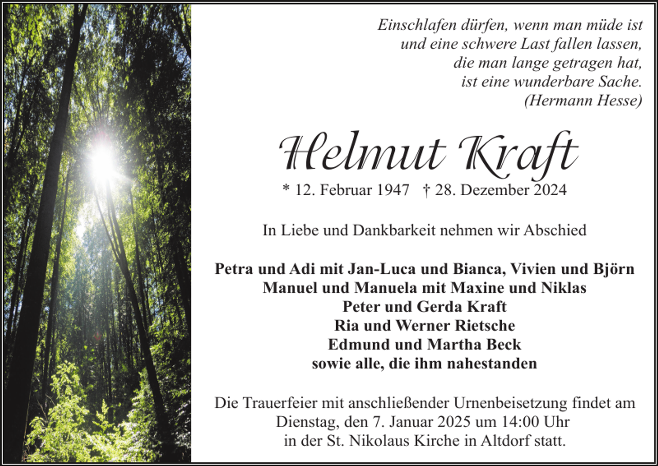 <p>Einschlafen dürfen, wenn man müde ist<br />und eine schwere Last fallen lassen,<br />die man lange getragen hat,<br />ist eine wunderbare Sache.<br />(Hermann Hesse)</p><p>Helmut Kraft<br />* 12. Februar 1947 † 28. Dezember 2024<br />In Liebe und Dankbarkeit nehmen wir Abschied<br />Petra und Adi mit Jan-Luca und Bianca, Vivien und Björn<br />Manuel und Manuela mit Maxine und Niklas<br />Peter und Gerda Kraft<br />Ria und Werner Rietsche<br />Edmund und Martha Beck<br />sowie alle, die ihm nahestanden<br />Die Trauerfeier mit anschließender Urnenbeisetzung findet am<br />Dienstag, den 7. Januar 2025 um 14:00 Uhr<br />in der St. Nikolaus Kirche in Altdorf statt.</p>