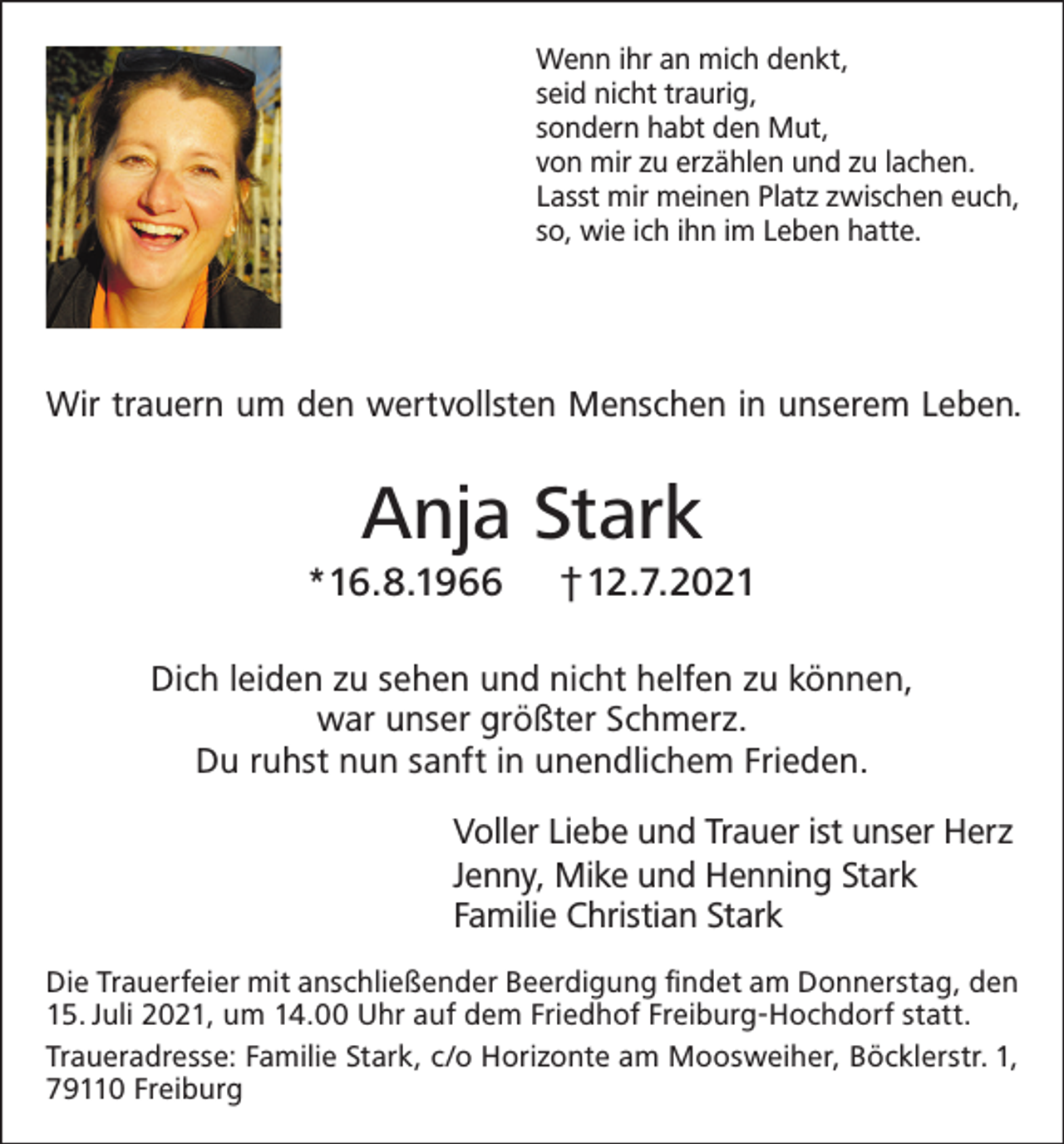 <p>Wenn ihr an mich denkt,<br />seid nicht traurig,<br />sondern habt den Mut,<br />von mir zu erzählen und zu lachen.<br />Lasst mir meinen Platz zwischen euch,<br />so, wie ich ihn im Leben hatte.</p><p>Wir trauern um den wertvollsten Menschen in unserem Leben.</p><p>Anja Stark<br />*16.8.1966</p><p>†12.7.2021</p><p>Dich leiden zu sehen und nicht helfen zu können,<br />war unser größter Schmerz.<br />Du ruhst nun sanft in unendlichem Frieden.<br />Voller Liebe und Trauer ist unser Herz<br />Jenny, Mike und Henning Stark<br />Familie Christian Stark<br />Die Trauerfeier mit anschließender Beerdigung findet am Donnerstag, den<br />15. Juli 2021, um 14.00 Uhr auf dem Friedhof Freiburg-Hochdorf statt.<br />Traueradresse: Familie Stark, c/o Horizonte am Moosweiher, Böcklerstr. 1,<br />79110 Freiburg</p>