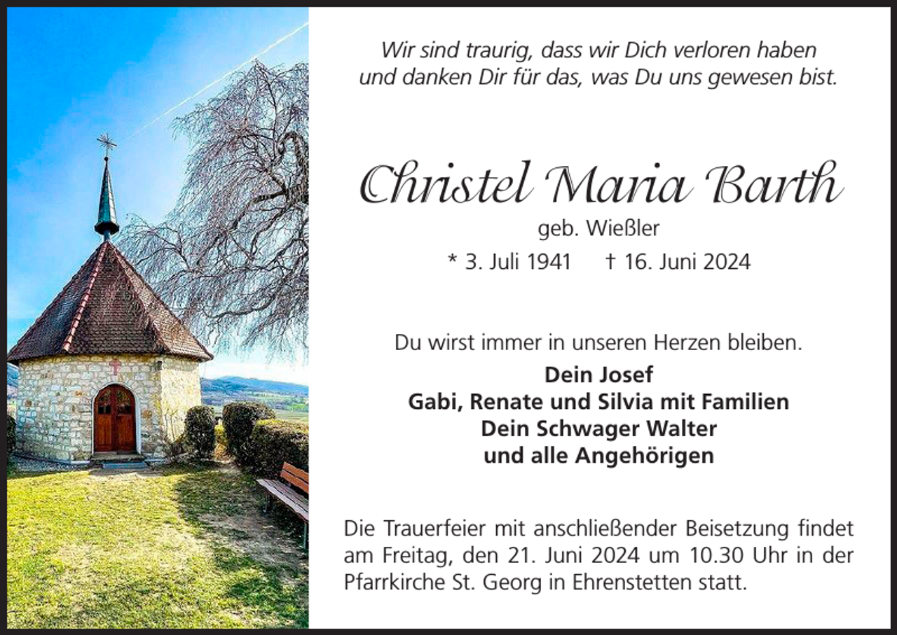 <p>Wir sind traurig, dass wir Dich verloren haben<br />und danken Dir für das, was Du uns gewesen bist.</p><p>Christel Maria Barth<br />geb. Wießler<br />* 3. Juli 1941 † 16. Juni 2024</p><p>Du wirst immer in unseren Herzen bleiben.<br />Dein Josef<br />Gabi, Renate und Silvia mit Familien<br />Dein Schwager Walter<br />und alle Angehörigen<br />Die Trauerfeier mit anschließender Beisetzung findet<br />am Freitag, den 21. Juni 2024 um 10.30 Uhr in der<br />Pfarrkirche St. Georg in Ehrenstetten statt.</p>