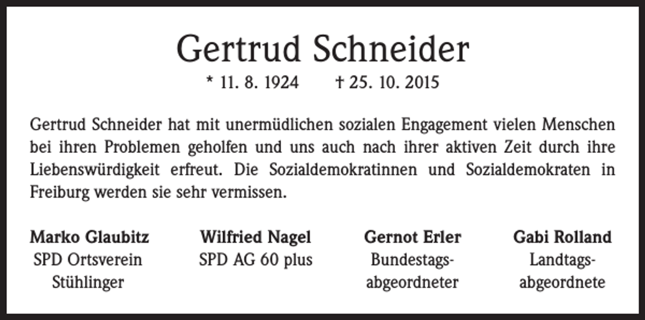 <p>Gertrud Schneider<br />* 11. 8. 1924 † 25. 10. 2015<br />Gertrud Schneider hat mit unermüdlichen sozialen Engagement vielen Menschen<br />bei ihren Problemen geholfen und uns auch nach ihrer aktiven Zeit durch ihre<br />­Liebenswürdigkeit erfreut. Die Sozialdemokratinnen und Sozialdemokraten in<br />­Freiburg werden sie sehr vermissen.<br />arko Glaubitz<br />M<br />Wilfried Nagel<br />SPD Ortsverein<br />SPD AG 60 plus<br />Stühlinger</p><p>Gernot Erler<br />Bundestags-<br />abgeordneter</p><p>Gabi Rolland<br />Landtagsabgeordnete</p>