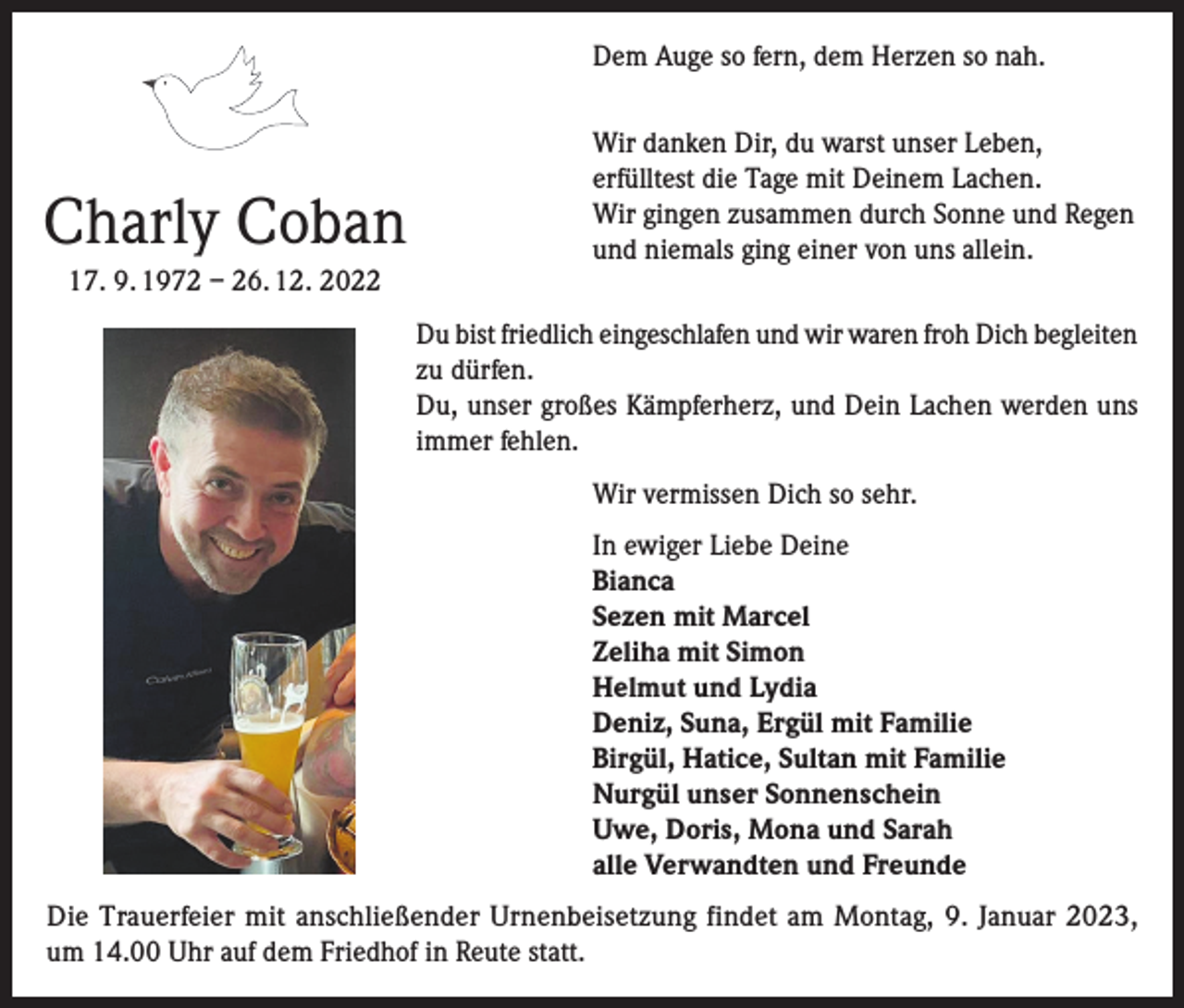 <p>Dem Auge so fern, dem Herzen so nah.</p><p>Charly Coban<br />17. 9. 1972 – 26. 12. 2022</p><p>Wir danken Dir, du warst unser Leben,<br />erfülltest die Tage mit Deinem Lachen.<br />Wir gingen zusammen durch Sonne und Regen<br />und niemals ging einer von uns allein.<br />Du bist friedlich eingeschlafen und wir waren froh Dich begleiten<br />zu dürfen.<br />Du, unser großes Kämpferherz, und Dein Lachen werden uns<br />immer fehlen.<br />Wir vermissen Dich so sehr.<br />In ewiger Liebe Deine<br />Bianca<br />Sezen mit Marcel<br />Zeliha mit Simon<br />Helmut und Lydia<br />Deniz, Suna, Ergül mit Familie<br />Birgül, Hatice, Sultan mit Familie<br />Nurgül unser Sonnenschein<br />Uwe, Doris, Mona und Sarah<br />alle Verwandten und Freunde</p><p>Die Trauerfeier mit anschließender Urnenbeisetzung findet am Montag, 9. Januar 2023,<br />um 14.00 Uhr auf dem Friedhof in Reute statt.</p>