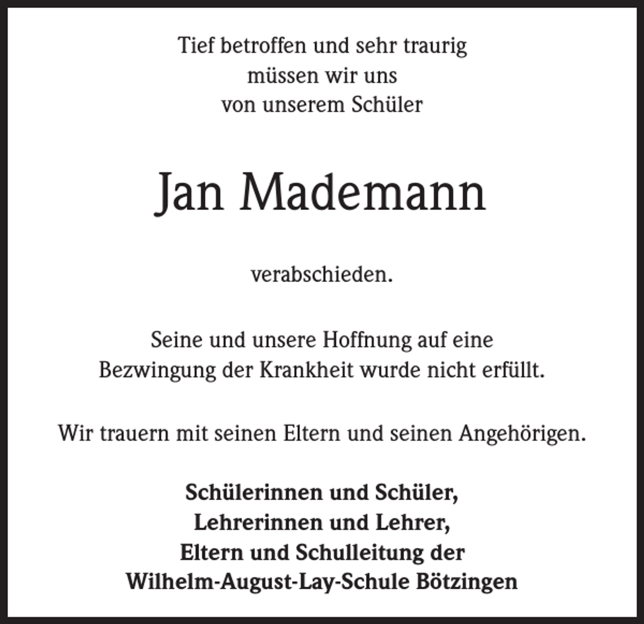<p>Tief betroffen und sehr traurig<br />müssen wir uns<br />von unserem Schüler</p><p>Jan Mademann<br />verabschieden.<br />Seine und unsere Hoffnung auf eine<br />Bezwingung der Krankheit wurde nicht erfüllt.<br />Wir trauern mit seinen Eltern und seinen Angehörigen.<br />Schülerinnen und Schüler,<br />Lehrerinnen und Lehrer,<br />Eltern und Schulleitung der<br />Wilhelm-August-Lay-Schule Bötzingen</p>