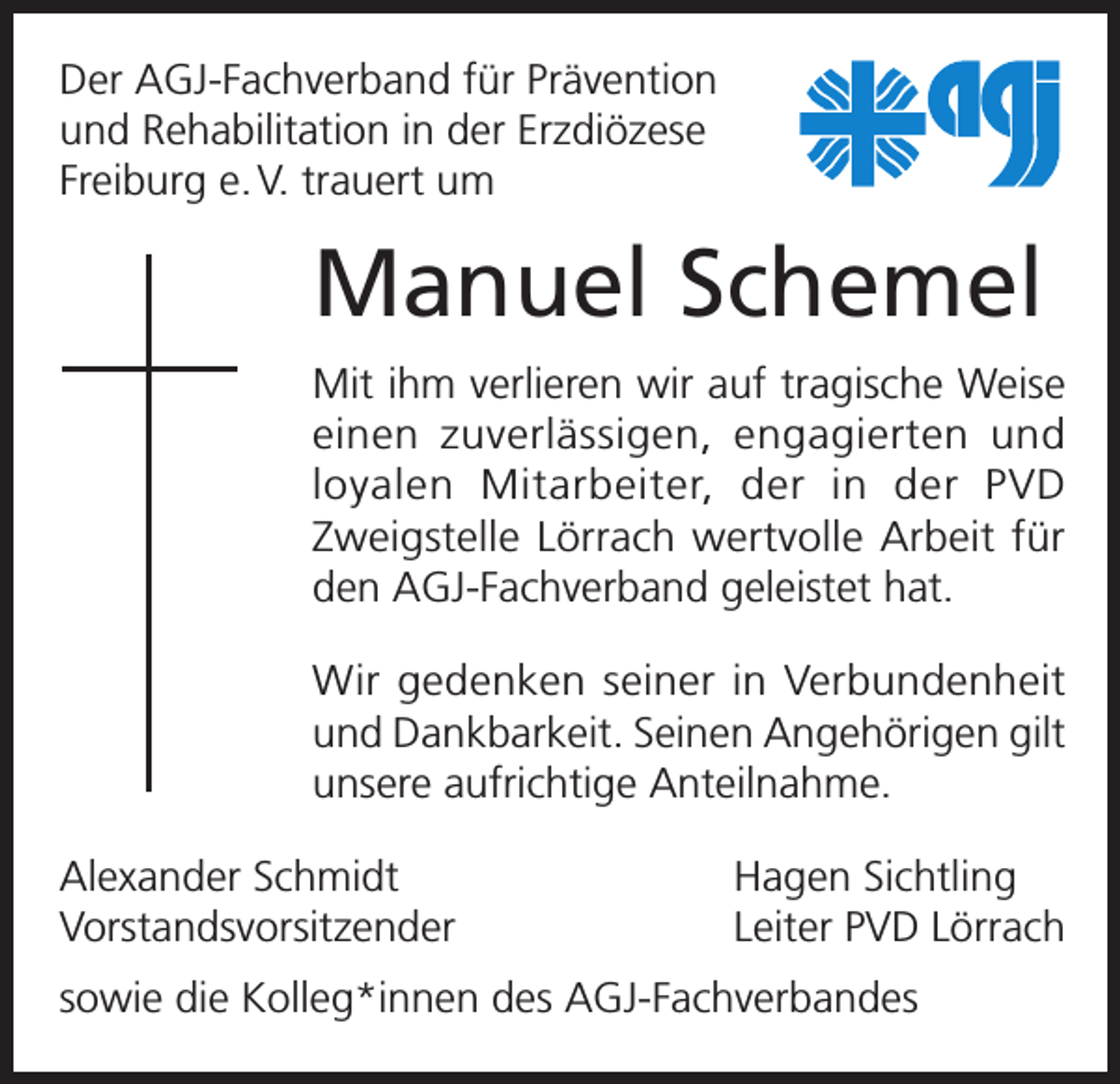 <p>Der AGJ-Fachverband für Prävention<br />und Rehabilitation in der Erzdiözese<br />Freiburg e. V. trauert um</p><p>Manuel Schemel<br />Mit ihm verlieren wir auf tragische Weise<br />einen zuverlässigen, engagierten und<br />l oyalen Mitarbeiter, der in der PVD<br />­<br />­Zweigstelle Lörrach wertvolle Arbeit für<br />den AGJ-Fachverband geleistet hat.<br />Wir gedenken seiner in Verbundenheit<br />und Dankbarkeit. Seinen Angehörigen gilt<br />unsere aufrichtige Anteilnahme.<br />Alexander Schmidt<br />Vorstandsvorsitzender</p><p>Hagen Sichtling<br />Leiter PVD Lörrach</p><p>sowie die Kolleg*innen des AGJ-Fachverbandes</p>