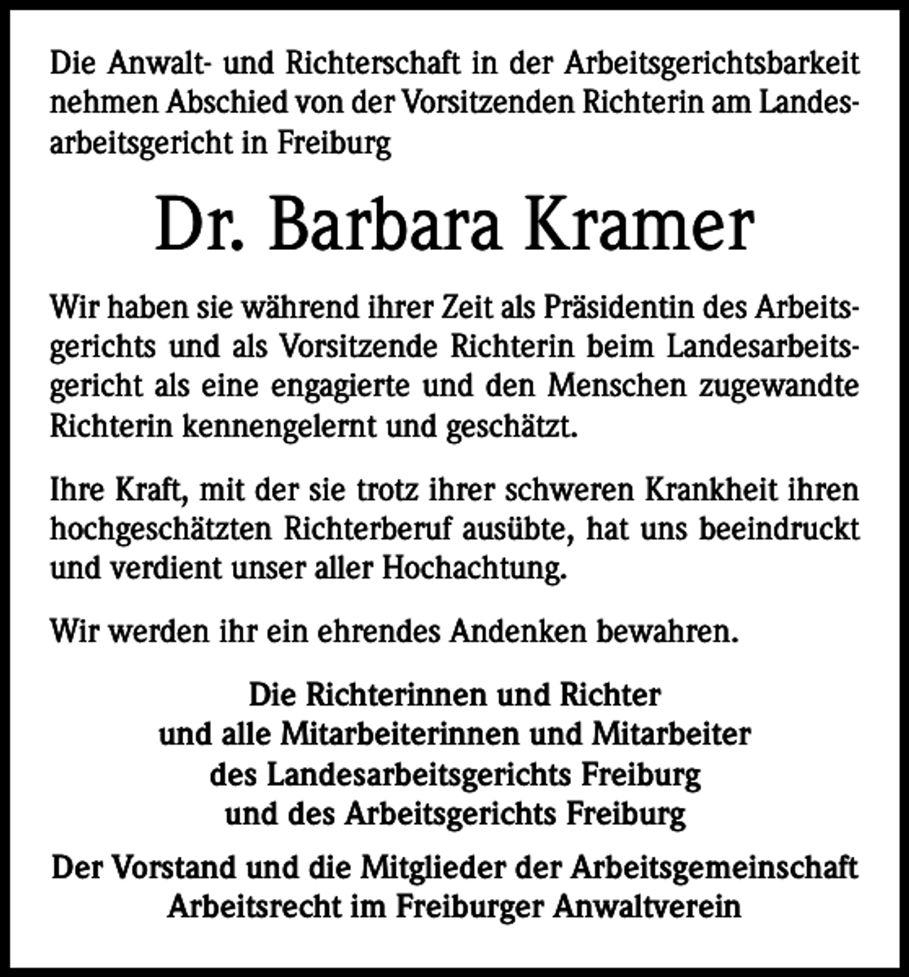 <p>Die Anwalt- und Richterschaft in der Arbeitsgerichtsbarkeit<br />nehmen Abschied von der Vorsitzenden Richterin am Landesarbeitsgericht in Freiburg</p><p>Dr. Barbara Kramer<br />Wir haben sie während ihrer Zeit als Präsidentin des Arbeitsgerichts und als Vorsitzende Richterin beim Landesarbeitsgericht als eine engagierte und den Menschen zugewandte<br />Richterin kennengelernt und geschätzt.<br />Ihre Kraft, mit der sie trotz ihrer schweren Krankheit ihren<br />hochgeschätzten Richterberuf ausübte, hat uns beeindruckt<br />und verdient unser aller Hochachtung.<br />Wir werden ihr ein ehrendes Andenken bewahren.<br />Die Richterinnen und Richter<br />und alle Mitarbeiterinnen und Mitarbeiter<br />des Landesarbeitsgerichts Freiburg<br />und des Arbeitsgerichts Freiburg<br />Der Vorstand und die Mitglieder der Arbeitsgemeinschaft<br />Arbeitsrecht im Freiburger Anwaltverein</p>