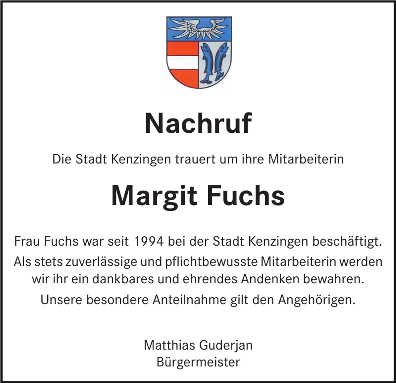 <p>Nachruf<br />Die Stadt Kenzingen trauert um ihre Mitarbeiterin</p><p>Margit Fuchs<br />Frau Fuchs war seit 1994 bei der Stadt Kenzingen beschäftigt.<br />Als stets zuverlässige und pﬂichtbewusste Mitarbeiterin werden<br />wir ihr ein dankbares und ehrendes Andenken bewahren.<br />Unsere besondere Anteilnahme gilt den Angehörigen.<br />Matthias Guderjan<br />Bürgermeister</p>