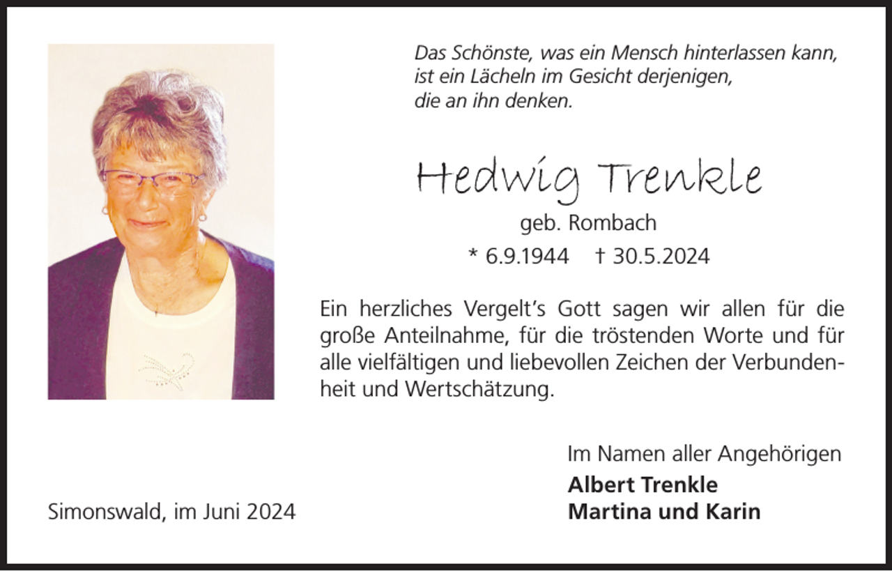 <p>Das Schönste, was ein Mensch hinterlassen kann,<br />ist ein Lächeln im Gesicht derjenigen,<br />die an ihn denken.</p><p>Hedwig Trenkle<br />geb. Rombach<br />* 6.9.1944 † 30.5.2024<br />Ein herzliches Vergelt’s Gott sagen wir allen für die<br />große Anteilnahme, für die tröstenden Worte und für<br />alle vielfältigen und liebevollen Zeichen der Verbundenheit und Wertschätzung.</p><p>Simonswald, im Juni 2024</p><p>Im Namen aller Angehörigen<br />Albert Trenkle<br />Martina und Karin</p>