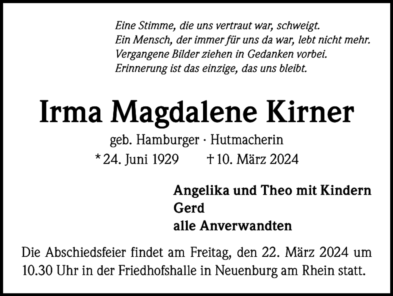 <p>Eine Stimme, die uns vertraut war, schweigt.<br />Ein Mensch, der immer für uns da war, lebt nicht mehr.<br />Vergangene Bilder ziehen in Gedanken vorbei.<br />Erinnerung ist das einzige, das uns bleibt.</p><p>Irma Magdalene Kirner<br />geb. Hamburger · Hutmacherin<br />* 24. Juni 1929<br />† 10. März 2024<br />Angelika und Theo mit Kindern<br />Gerd<br />alle Anverwandten<br />Die Abschiedsfeier findet am Freitag, den 22. März 2024 um<br />10.30 Uhr in der Friedhofshalle in Neuenburg am Rhein statt.</p>
