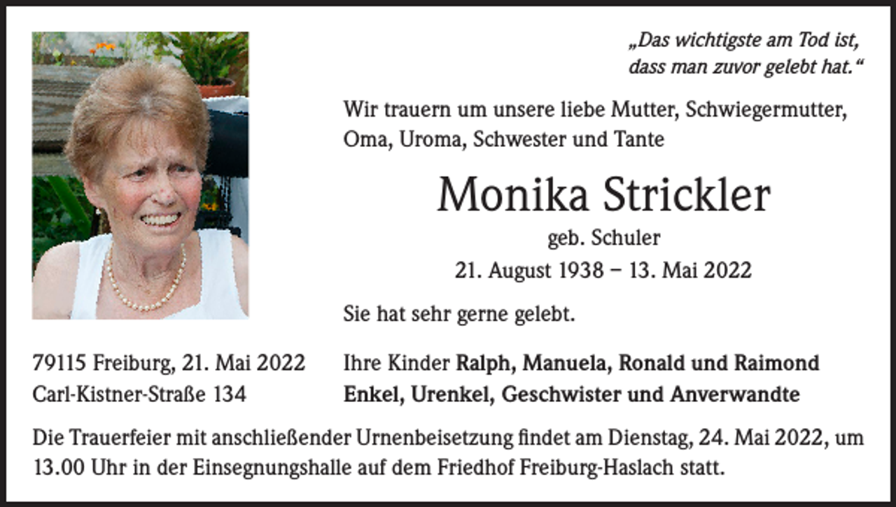 <p>„Das wichtigste am Tod ist,<br />dass man zuvor gelebt hat.“</p><p>Wir trauern um unsere liebe Mutter, Schwiegermutter,<br />Oma, Uroma, Schwester und Tante</p><p>Monika Strickler<br />geb. Schuler<br />21. August 1938 – 13. Mai 2022</p><p>Sie hat sehr gerne gelebt.<br />79115 Freiburg, 21. Mai 2022<br />Carl-Kistner-Straße 134</p><p>Ihre Kinder Ralph, Manuela, Ronald und Raimond<br />Enkel, Urenkel, Geschwister und Anverwandte</p><p>Die Trauerfeier mit anschließender Urnenbeisetzung findet am Dienstag, 24. Mai 2022, um<br />13.00 Uhr in der Einsegnungshalle auf dem Friedhof Freiburg-Haslach statt.</p>