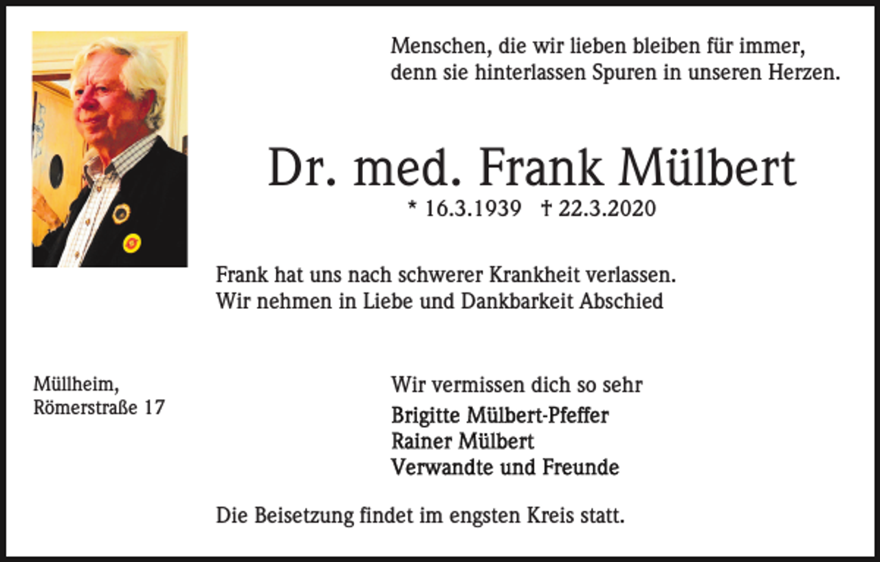 <p>Menschen, die wir lieben bleiben für immer,<br />denn sie hinterlassen Spuren in unseren Herzen.</p><p>Dr. med. Frank Mülbert<br />* 16.3.1939 † 22.3.2020<br />Frank hat uns nach schwerer Krankheit verlassen.<br />Wir nehmen in Liebe und Dankbarkeit Abschied</p><p>Müllheim,<br />Römerstraße 17</p><p>Wir vermissen dich so sehr</p><p>Die Beisetzung findet im engsten Kreis statt.</p>