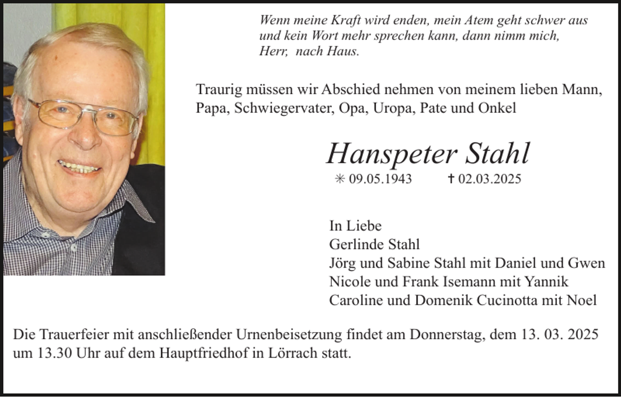 <p>Wenn meine Kraft wird enden, mein Atem geht schwer aus<br />und kein Wort mehr sprechen kann, dann nimm mich,<br />Herr, nach Haus.</p><p>Traurig müssen wir Abschied nehmen von meinem lieben Mann,<br />Papa, Schwiegervater, Opa, Uropa, Pate und Onkel</p><p>Hanspeter Stahl<br />✳ 09.05.1943</p><p>✝ 02.03.2025</p><p>In Liebe<br />Gerlinde Stahl<br />Jörg und Sabine Stahl mit Daniel und Gwen<br />Nicole und Frank Isemann mit Yannik<br />Caroline und Domenik Cucinotta mit Noel<br />Die Trauerfeier mit anschließender Urnenbeisetzung findet am Donnerstag, dem 13. 03. 2025<br />um 13.30 Uhr auf dem Hauptfriedhof in Lörrach statt.</p>