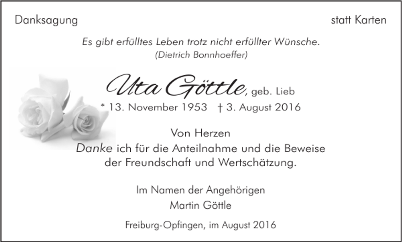<p>Danksagung</p><p>statt Karten<br />Es gibt erfülltes Leben trotz nicht erfüllter Wünsche.<br />(Dietrich Bonnhoeffer)</p><p>Uta Göttle</p><p>, geb. Lieb</p><p>* 13. November 1953 † 3. August 2016</p><p>Von Herzen</p><p>Danke ich für die Anteilnahme und die Beweise<br />der Freundschaft und Wertschätzung.<br />Im Namen der Angehörigen<br />Martin Göttle<br />Freiburg-Opfingen, im August 2016</p>