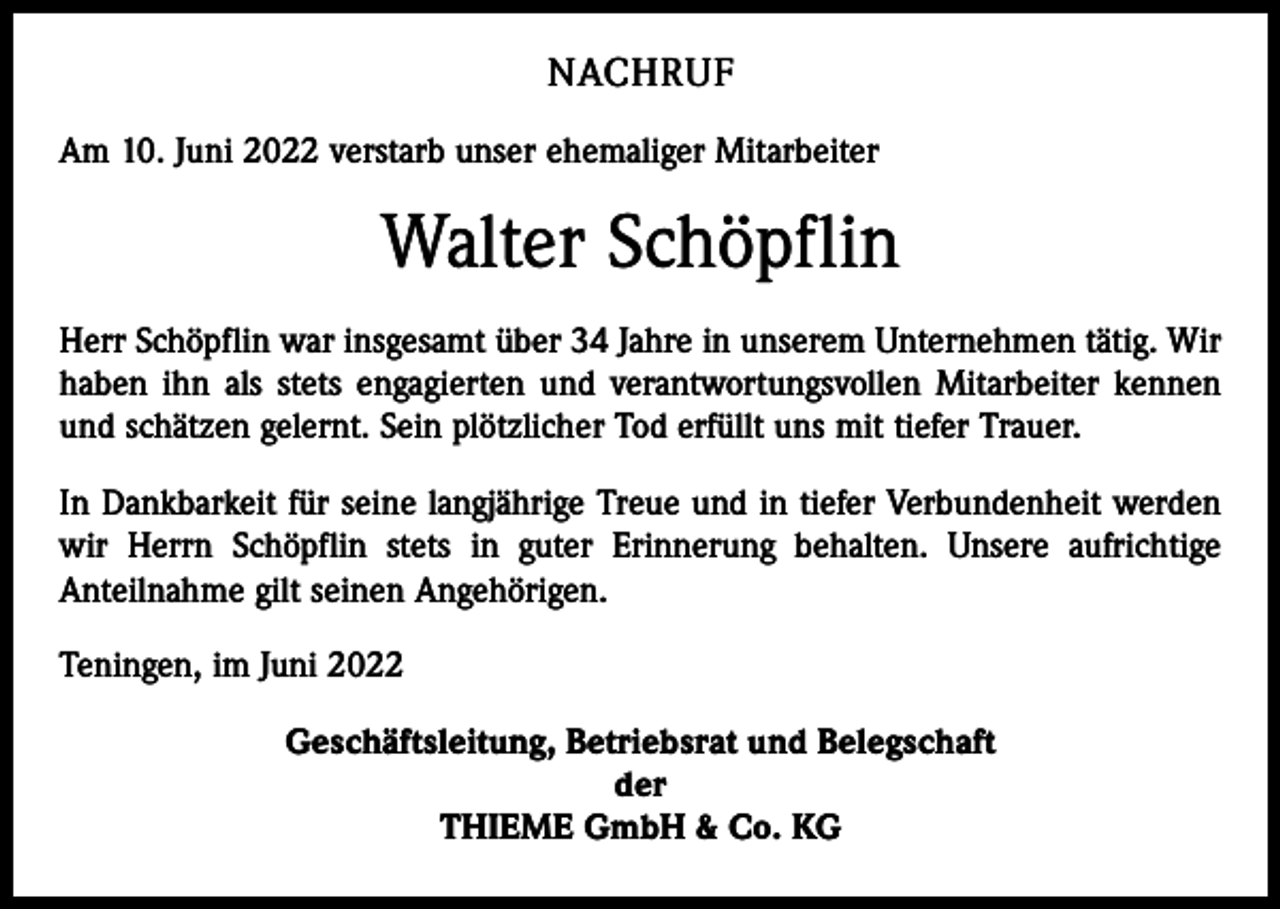 <p>NACHRUF<br />Am 10. Juni 2022 verstarb unser ehemaliger Mitarbeiter</p><p>Walter Schöpflin<br />Herr Schöpflin war insgesamt über 34 Jahre in unserem Unternehmen tätig. Wir<br />haben ihn als stets engagierten und verantwortungsvollen Mitarbeiter kennen<br />und schätzen gelernt. Sein plötzlicher Tod erfüllt uns mit tiefer Trauer.<br />In Dankbarkeit für seine langjährige Treue und in tiefer Verbundenheit werden<br />wir Herrn Schöpflin stets in guter Erinnerung behalten. Unsere aufrichtige<br />­Anteilnahme gilt seinen Angehörigen.<br />Teningen, im Juni 2022<br />Geschäftsleitung, Betriebsrat und Belegschaft<br />der<br />THIEME GmbH &amp; Co. KG</p>